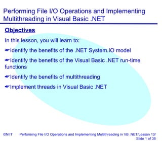 Performing File I/O Operations and Implementing
Multithreading in Visual Basic .NET
Objectives
In this lesson, you will learn to:
Identify the benefits of the .NET System.IO model
Identify the benefits of the Visual Basic .NET run-time
functions
Identify the benefits of multithreading
Implement threads in Visual Basic .NET




©NIIT   Performing File I/O Operations and Implementing Multithreading in VB .NET/Lesson 10/
                                                                                Slide 1 of 38
 
