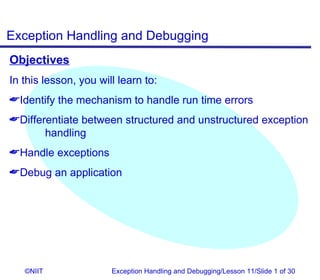 Exception Handling and Debugging
Objectives
In this lesson, you will learn to:
Identify the mechanism to handle run time errors
Differentiate between structured and unstructured exception
       handling
Handle exceptions
Debug an application




   ©NIIT               Exception Handling and Debugging/Lesson 11/Slide 1 of 30
 