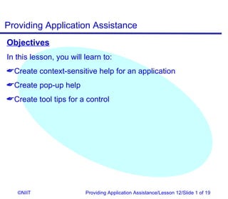 Providing Application Assistance
Objectives
In this lesson, you will learn to:
Create context-sensitive help for an application
Create pop-up help
Create tool tips for a control




   ©NIIT                 Providing Application Assistance/Lesson 12/Slide 1 of 19
 
