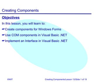 Creating Components
Objectives
In this lesson, you will learn to:
Create components for Windows Forms
Use COM components in Visual Basic .NET
Implement an Interface in Visual Basic .NET




    ©NIIT                        Creating Components/Lesson 13/Slide 1 of 19
 