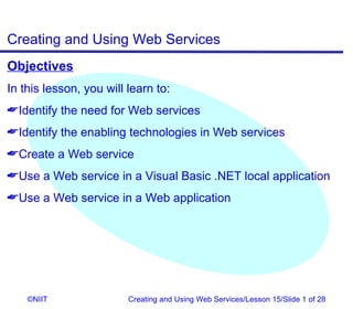 Creating and Using Web Services
Objectives
In this lesson, you will learn to:
Identify the need for Web services
Identify the enabling technologies in Web services
Create a Web service
Use a Web service in a Visual Basic .NET local application
Use a Web service in a Web application




    ©NIIT                Creating and Using Web Services/Lesson 15/Slide 1 of 28
 