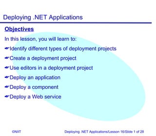 Deploying .NET Applications
Objectives
In this lesson, you will learn to:
Identify different types of deployment projects
Create a deployment project
Use editors in a deployment project
Deploy an application
Deploy a component
Deploy a Web service




   ©NIIT                    Deploying .NET Applications/Lesson 16/Slide 1 of 28
 