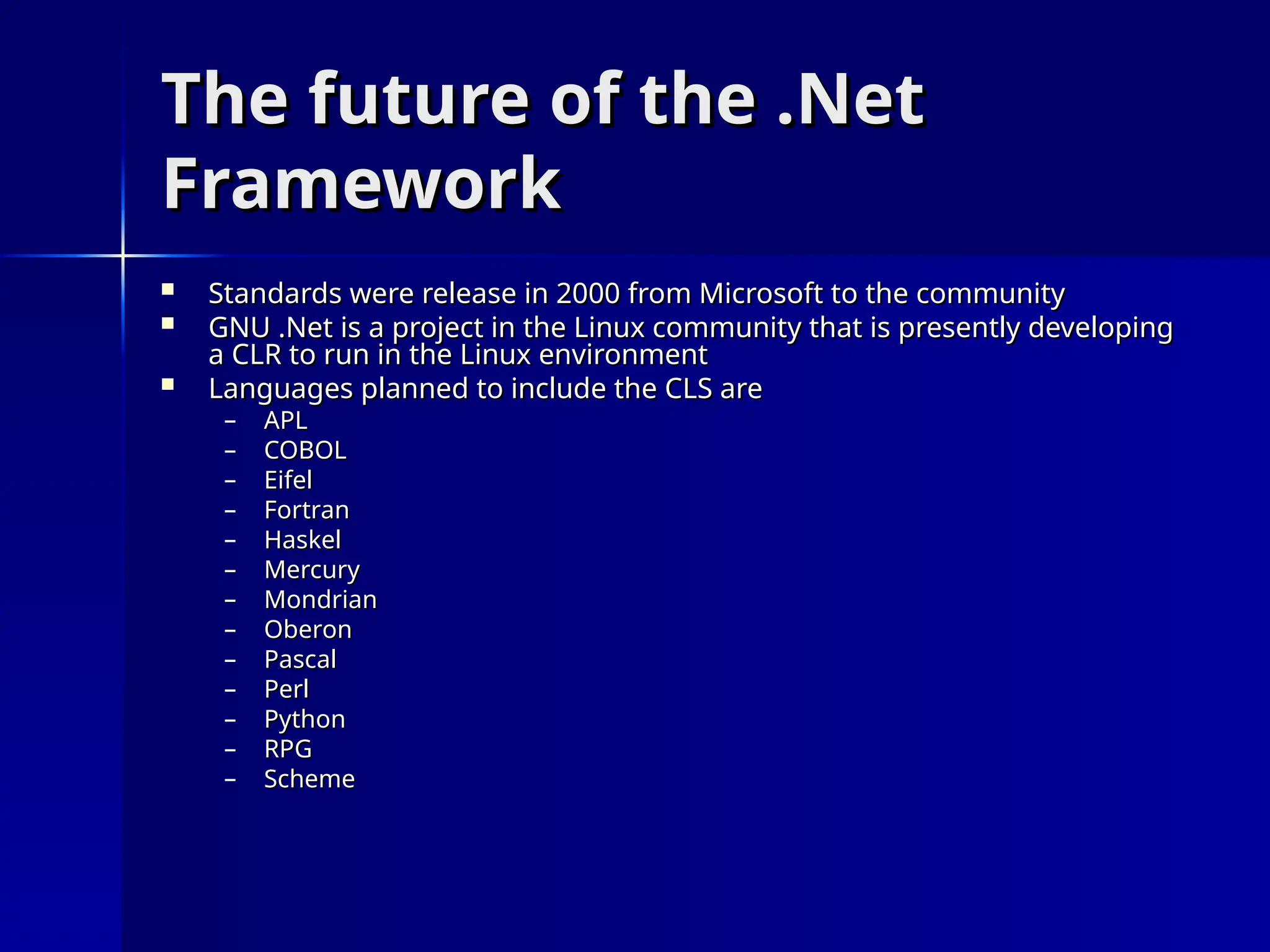 The future of the .Net
The future of the .Net
Framework
Framework
 Standards were release in 2000 from Microsoft to the community
Standards were release in 2000 from Microsoft to the community
 GNU .Net is a project in the Linux community that is presently developing
GNU .Net is a project in the Linux community that is presently developing
a CLR to run in the Linux environment
a CLR to run in the Linux environment
 Languages planned to include the CLS are
Languages planned to include the CLS are
– APL
APL
– COBOL
COBOL
– Eifel
Eifel
– Fortran
Fortran
– Haskel
Haskel
– Mercury
Mercury
– Mondrian
Mondrian
– Oberon
Oberon
– Pascal
Pascal
– Perl
Perl
– Python
Python
– RPG
RPG
– Scheme
Scheme
 