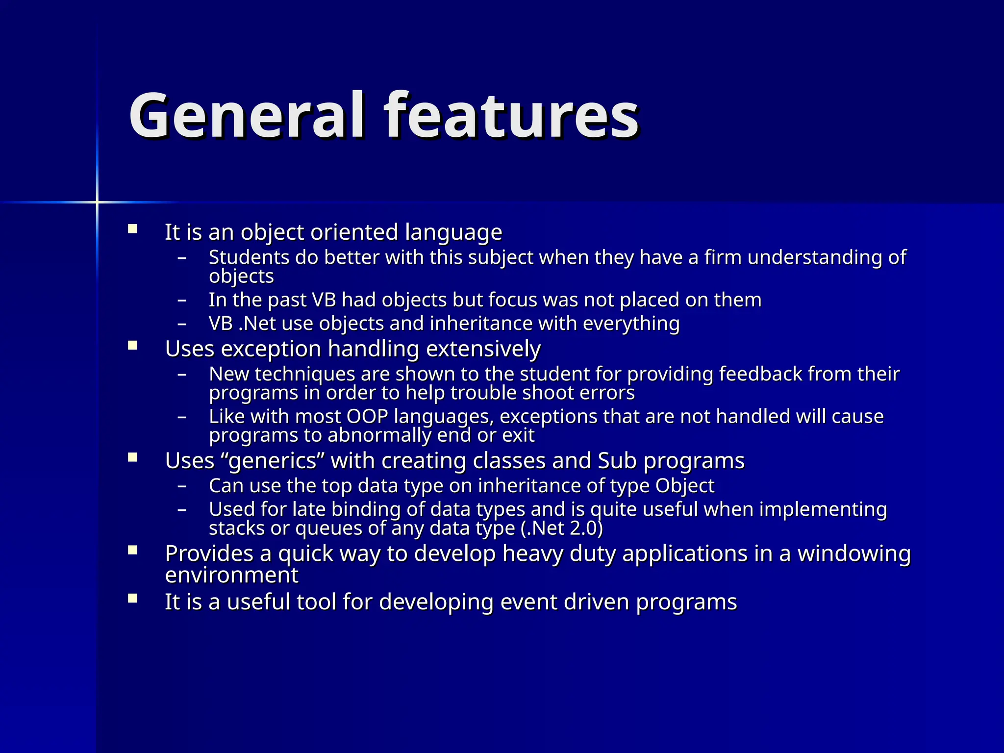 General features
General features
 It is an object oriented language
It is an object oriented language
– Students do better with this subject when they have a firm understanding of
Students do better with this subject when they have a firm understanding of
objects
objects
– In the past VB had objects but focus was not placed on them
In the past VB had objects but focus was not placed on them
– VB .Net use objects and inheritance with everything
VB .Net use objects and inheritance with everything
 Uses exception handling extensively
Uses exception handling extensively
– New techniques are shown to the student for providing feedback from their
New techniques are shown to the student for providing feedback from their
programs in order to help trouble shoot errors
programs in order to help trouble shoot errors
– Like with most OOP languages, exceptions that are not handled will cause
Like with most OOP languages, exceptions that are not handled will cause
programs to abnormally end or exit
programs to abnormally end or exit
 Uses “generics” with creating classes and Sub programs
Uses “generics” with creating classes and Sub programs
– Can use the top data type on inheritance of type Object
Can use the top data type on inheritance of type Object
– Used for late binding of data types and is quite useful when implementing
Used for late binding of data types and is quite useful when implementing
stacks or queues of any data type (.Net 2.0)
stacks or queues of any data type (.Net 2.0)
 Provides a quick way to develop heavy duty applications in a windowing
Provides a quick way to develop heavy duty applications in a windowing
environment
environment
 It is a useful tool for developing event driven programs
It is a useful tool for developing event driven programs
 
