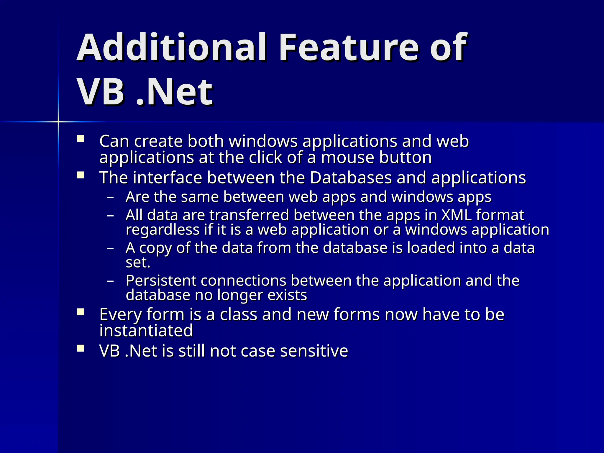 Additional Feature of
Additional Feature of
VB .Net
VB .Net
 Can create both windows applications and web
Can create both windows applications and web
applications at the click of a mouse button
applications at the click of a mouse button
 The interface between the Databases and applications
The interface between the Databases and applications
– Are the same between web apps and windows apps
Are the same between web apps and windows apps
– All data are transferred between the apps in XML format
All data are transferred between the apps in XML format
regardless if it is a web application or a windows application
regardless if it is a web application or a windows application
– A copy of the data from the database is loaded into a data
A copy of the data from the database is loaded into a data
set.
set.
– Persistent connections between the application and the
Persistent connections between the application and the
database no longer exists
database no longer exists
 Every form is a class and new forms now have to be
Every form is a class and new forms now have to be
instantiated
instantiated
 VB .Net is still not case sensitive
VB .Net is still not case sensitive
 