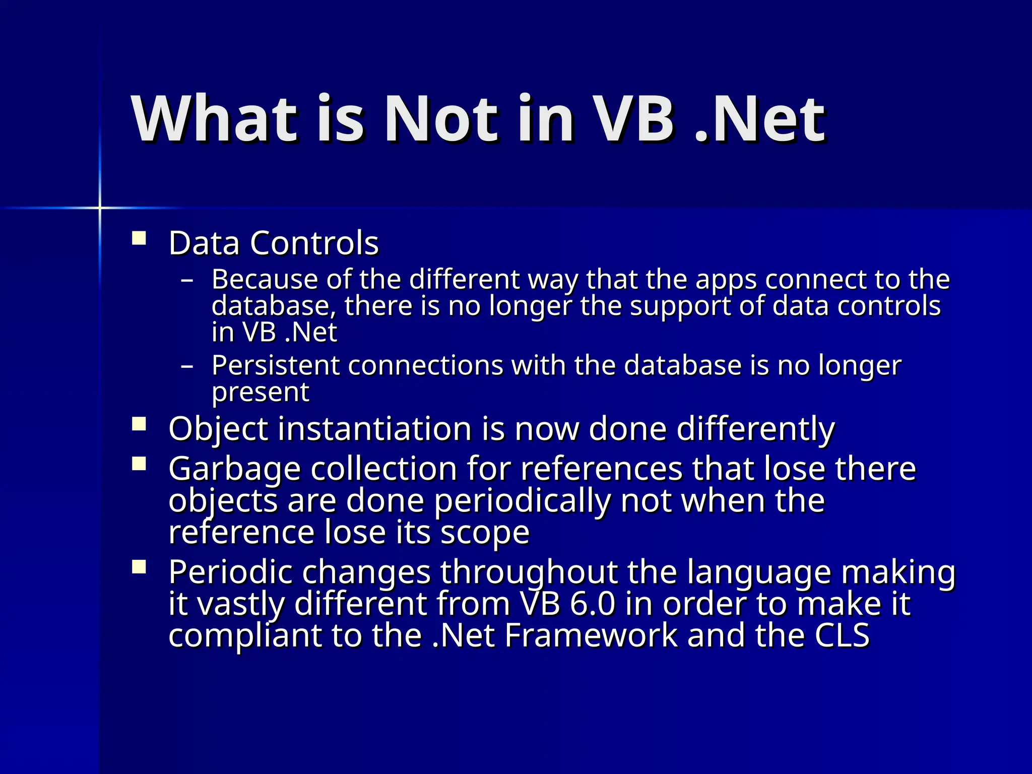 What is Not in VB .Net
What is Not in VB .Net
 Data Controls
Data Controls
– Because of the different way that the apps connect to the
Because of the different way that the apps connect to the
database, there is no longer the support of data controls
database, there is no longer the support of data controls
in VB .Net
in VB .Net
– Persistent connections with the database is no longer
Persistent connections with the database is no longer
present
present
 Object instantiation is now done differently
Object instantiation is now done differently
 Garbage collection for references that lose there
Garbage collection for references that lose there
objects are done periodically not when the
objects are done periodically not when the
reference lose its scope
reference lose its scope
 Periodic changes throughout the language making
Periodic changes throughout the language making
it vastly different from VB 6.0 in order to make it
it vastly different from VB 6.0 in order to make it
compliant to the .Net Framework and the CLS
compliant to the .Net Framework and the CLS
 