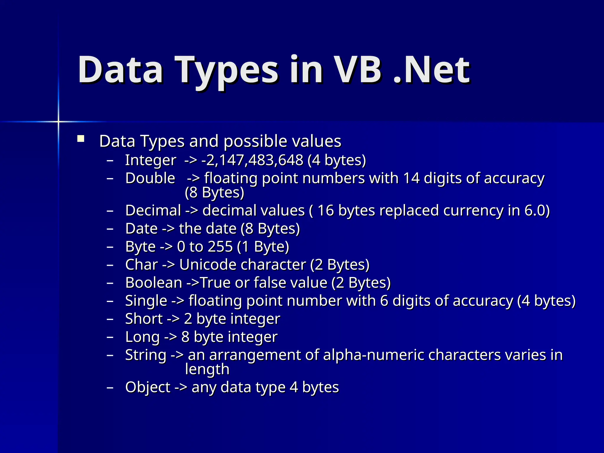 Data Types in VB .Net
Data Types in VB .Net
 Data Types and possible values
Data Types and possible values
– Integer -> -2,147,483,648 (4 bytes)
Integer -> -2,147,483,648 (4 bytes)
– Double -> floating point numbers with 14 digits of accuracy
Double -> floating point numbers with 14 digits of accuracy
(8 Bytes)
(8 Bytes)
– Decimal -> decimal values ( 16 bytes replaced currency in 6.0)
Decimal -> decimal values ( 16 bytes replaced currency in 6.0)
– Date -> the date (8 Bytes)
Date -> the date (8 Bytes)
– Byte -> 0 to 255 (1 Byte)
Byte -> 0 to 255 (1 Byte)
– Char -> Unicode character (2 Bytes)
Char -> Unicode character (2 Bytes)
– Boolean ->True or false value (2 Bytes)
Boolean ->True or false value (2 Bytes)
– Single -> floating point number with 6 digits of accuracy (4 bytes)
Single -> floating point number with 6 digits of accuracy (4 bytes)
– Short -> 2 byte integer
Short -> 2 byte integer
– Long -> 8 byte integer
Long -> 8 byte integer
– String -> an arrangement of alpha-numeric characters varies in
String -> an arrangement of alpha-numeric characters varies in
length
length
– Object -> any data type 4 bytes
Object -> any data type 4 bytes
 