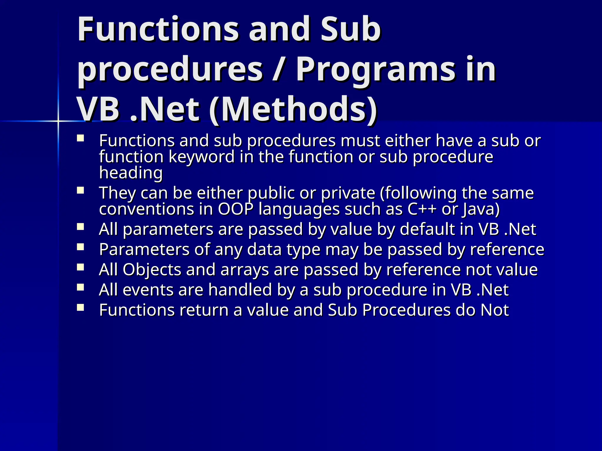 Functions and Sub
Functions and Sub
procedures / Programs in
procedures / Programs in
VB .Net (Methods)
VB .Net (Methods)
 Functions and sub procedures must either have a sub or
Functions and sub procedures must either have a sub or
function keyword in the function or sub procedure
function keyword in the function or sub procedure
heading
heading
 They can be either public or private (following the same
They can be either public or private (following the same
conventions in OOP languages such as C++ or Java)
conventions in OOP languages such as C++ or Java)
 All parameters are passed by value by default in VB .Net
All parameters are passed by value by default in VB .Net
 Parameters of any data type may be passed by reference
Parameters of any data type may be passed by reference
 All Objects and arrays are passed by reference not value
All Objects and arrays are passed by reference not value
 All events are handled by a sub procedure in VB .Net
All events are handled by a sub procedure in VB .Net
 Functions return a value and Sub Procedures do Not
Functions return a value and Sub Procedures do Not
 