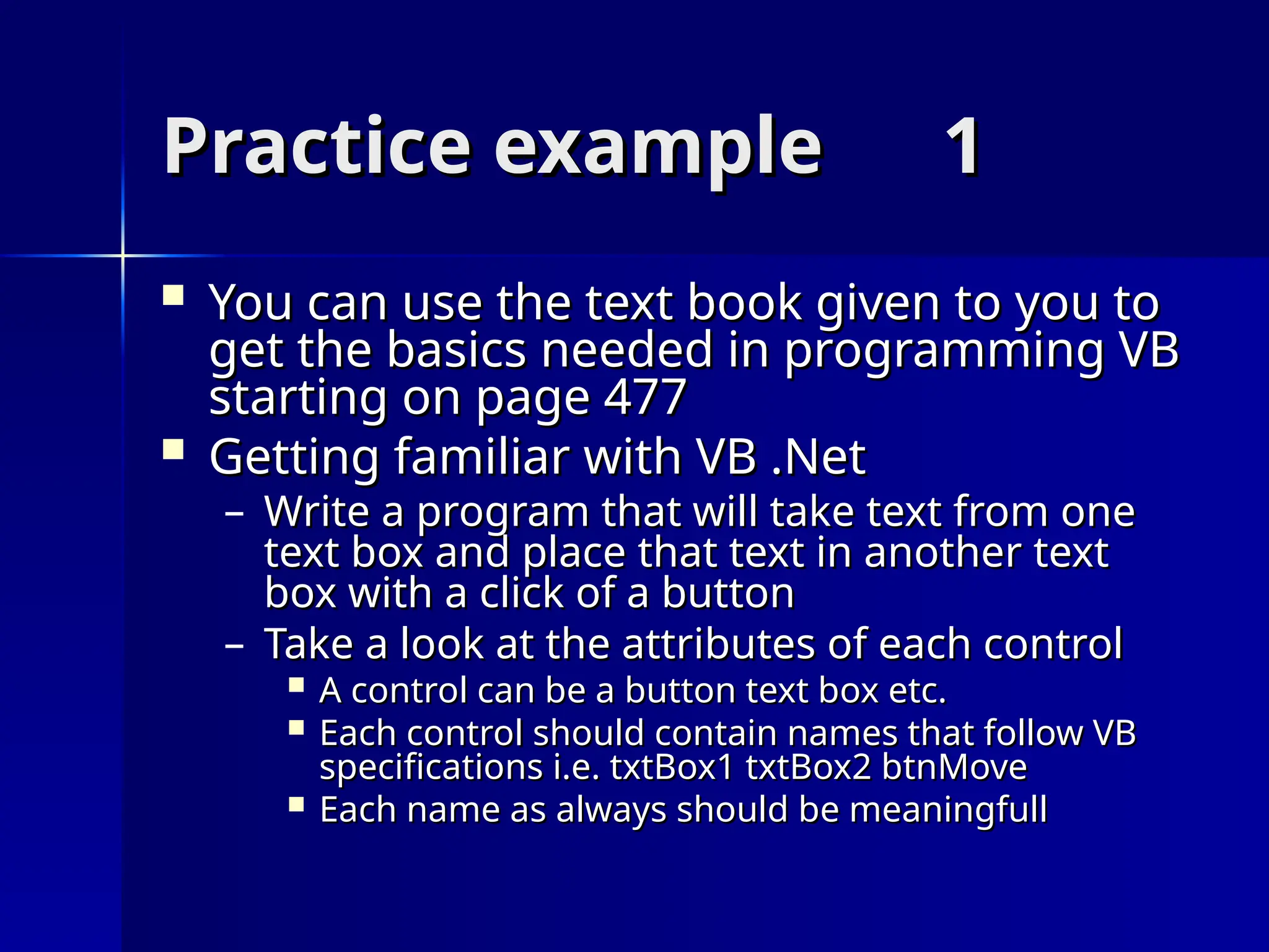 Practice example
Practice example 1
1
 You can use the text book given to you to
You can use the text book given to you to
get the basics needed in programming VB
get the basics needed in programming VB
starting on page 477
starting on page 477
 Getting familiar with VB .Net
Getting familiar with VB .Net
– Write a program that will take text from one
Write a program that will take text from one
text box and place that text in another text
text box and place that text in another text
box with a click of a button
box with a click of a button
– Take a look at the attributes of each control
Take a look at the attributes of each control
 A control can be a button text box etc.
A control can be a button text box etc.
 Each control should contain names that follow VB
Each control should contain names that follow VB
specifications i.e. txtBox1 txtBox2 btnMove
specifications i.e. txtBox1 txtBox2 btnMove
 Each name as always should be meaningfull
Each name as always should be meaningfull
 