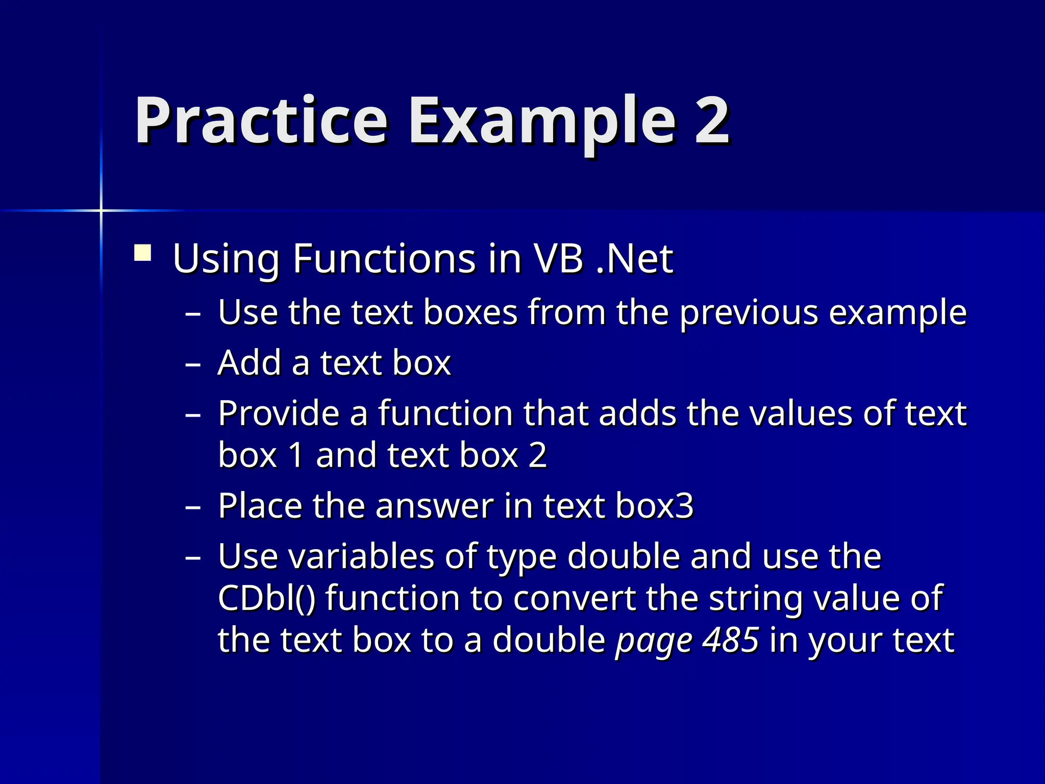 Practice Example 2
Practice Example 2
 Using Functions in VB .Net
Using Functions in VB .Net
– Use the text boxes from the previous example
Use the text boxes from the previous example
– Add a text box
Add a text box
– Provide a function that adds the values of text
Provide a function that adds the values of text
box 1 and text box 2
box 1 and text box 2
– Place the answer in text box3
Place the answer in text box3
– Use variables of type double and use the
Use variables of type double and use the
CDbl() function to convert the string value of
CDbl() function to convert the string value of
the text box to a double
the text box to a double page 485
page 485 in your text
in your text
 