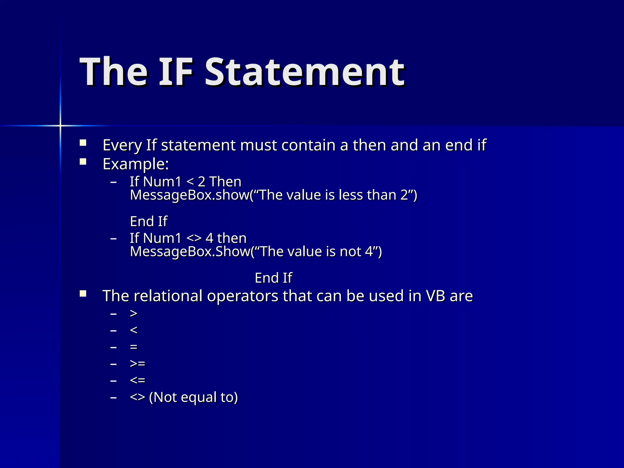 The IF Statement
The IF Statement
 Every If statement must contain a then and an end if
Every If statement must contain a then and an end if
 Example:
Example:
– If Num1 < 2 Then
If Num1 < 2 Then
MessageBox.show(“The value is less than 2”)
MessageBox.show(“The value is less than 2”)
End If
End If
– If Num1 <> 4 then
If Num1 <> 4 then
MessageBox.Show(“The value is not 4”)
MessageBox.Show(“The value is not 4”)
End If
End If
 The relational operators that can be used in VB are
The relational operators that can be used in VB are
– >
>
– <
<
– =
=
– >=
>=
– <=
<=
– <> (Not equal to)
<> (Not equal to)
 
