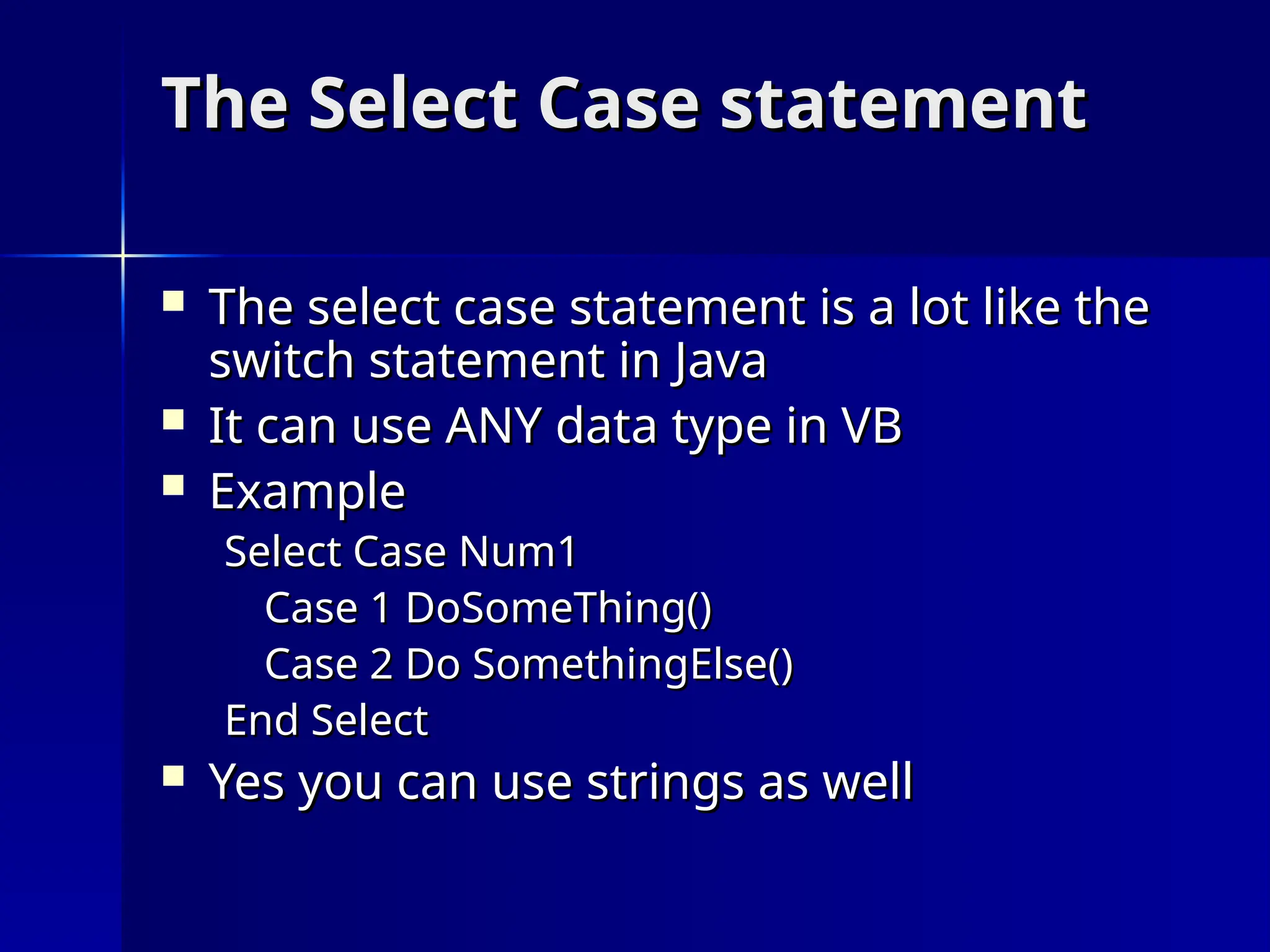 The Select Case statement
The Select Case statement
 The select case statement is a lot like the
The select case statement is a lot like the
switch statement in Java
switch statement in Java
 It can use ANY data type in VB
It can use ANY data type in VB
 Example
Example
Select Case Num1
Select Case Num1
Case 1 DoSomeThing()
Case 1 DoSomeThing()
Case 2 Do SomethingElse()
Case 2 Do SomethingElse()
End Select
End Select
 Yes you can use strings as well
Yes you can use strings as well
 
