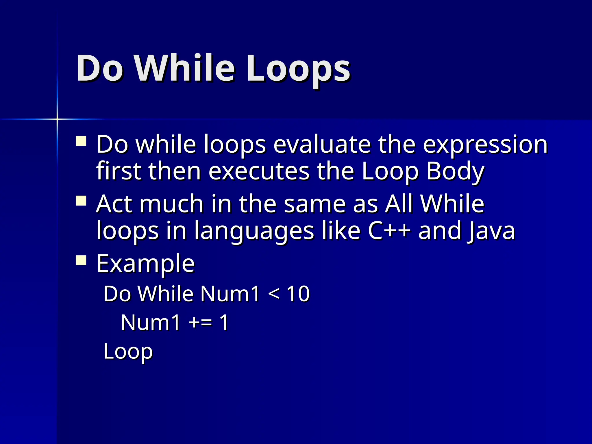 Do While Loops
Do While Loops
 Do while loops evaluate the expression
Do while loops evaluate the expression
first then executes the Loop Body
first then executes the Loop Body
 Act much in the same as All While
Act much in the same as All While
loops in languages like C++ and Java
loops in languages like C++ and Java
 Example
Example
Do While Num1 < 10
Do While Num1 < 10
Num1 += 1
Num1 += 1
Loop
Loop
 