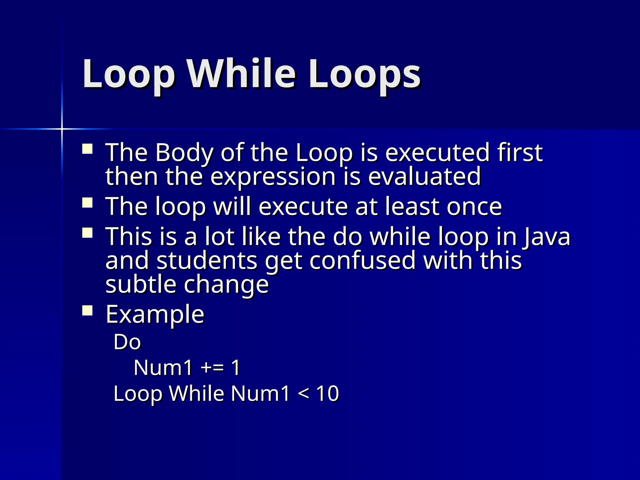 Loop While Loops
Loop While Loops
 The Body of the Loop is executed first
The Body of the Loop is executed first
then the expression is evaluated
then the expression is evaluated
 The loop will execute at least once
The loop will execute at least once
 This is a lot like the do while loop in Java
This is a lot like the do while loop in Java
and students get confused with this
and students get confused with this
subtle change
subtle change
 Example
Example
Do
Do
Num1 += 1
Num1 += 1
Loop While Num1 < 10
Loop While Num1 < 10
 