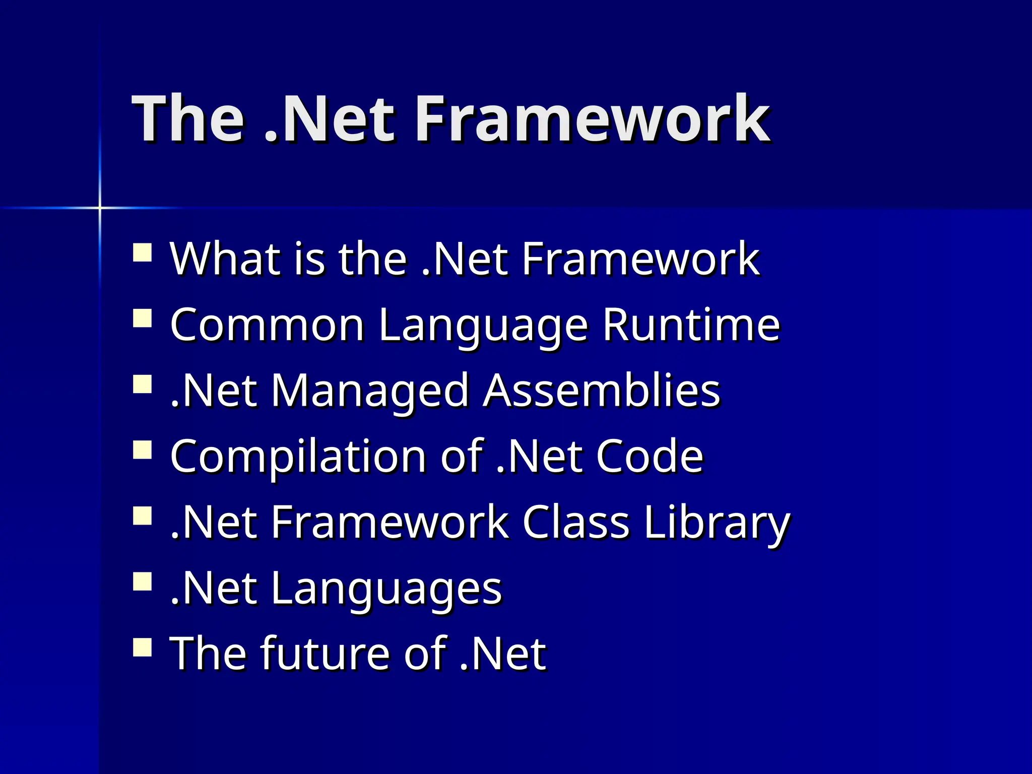 The .Net Framework
The .Net Framework
 What is the .Net Framework
What is the .Net Framework
 Common Language Runtime
Common Language Runtime
 .Net Managed Assemblies
.Net Managed Assemblies
 Compilation of .Net Code
Compilation of .Net Code
 .Net Framework Class Library
.Net Framework Class Library
 .Net Languages
.Net Languages
 The future of .Net
The future of .Net
 