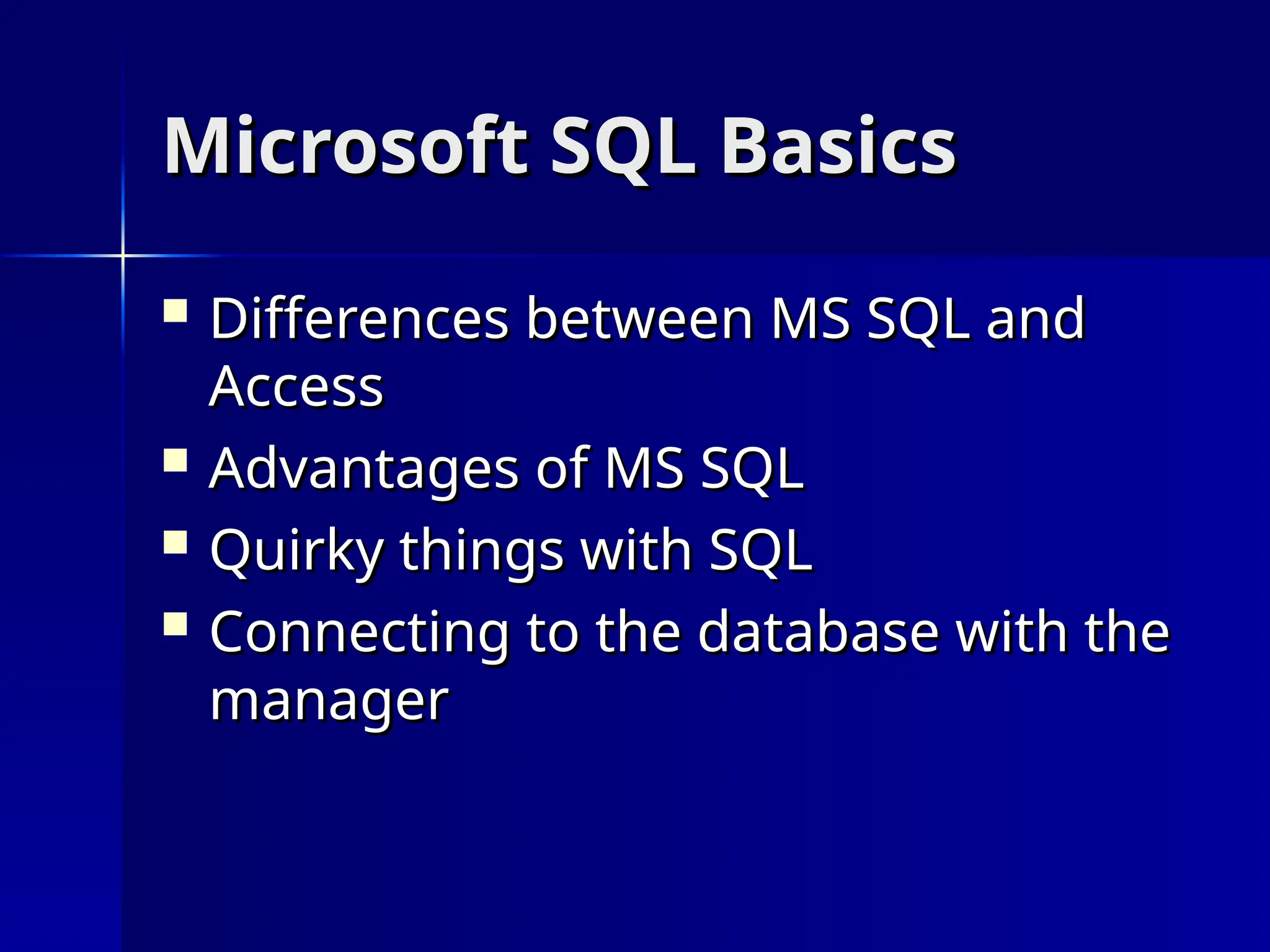 Microsoft SQL Basics
Microsoft SQL Basics
 Differences between MS SQL and
Differences between MS SQL and
Access
Access
 Advantages of MS SQL
Advantages of MS SQL
 Quirky things with SQL
Quirky things with SQL
 Connecting to the database with the
Connecting to the database with the
manager
manager
 