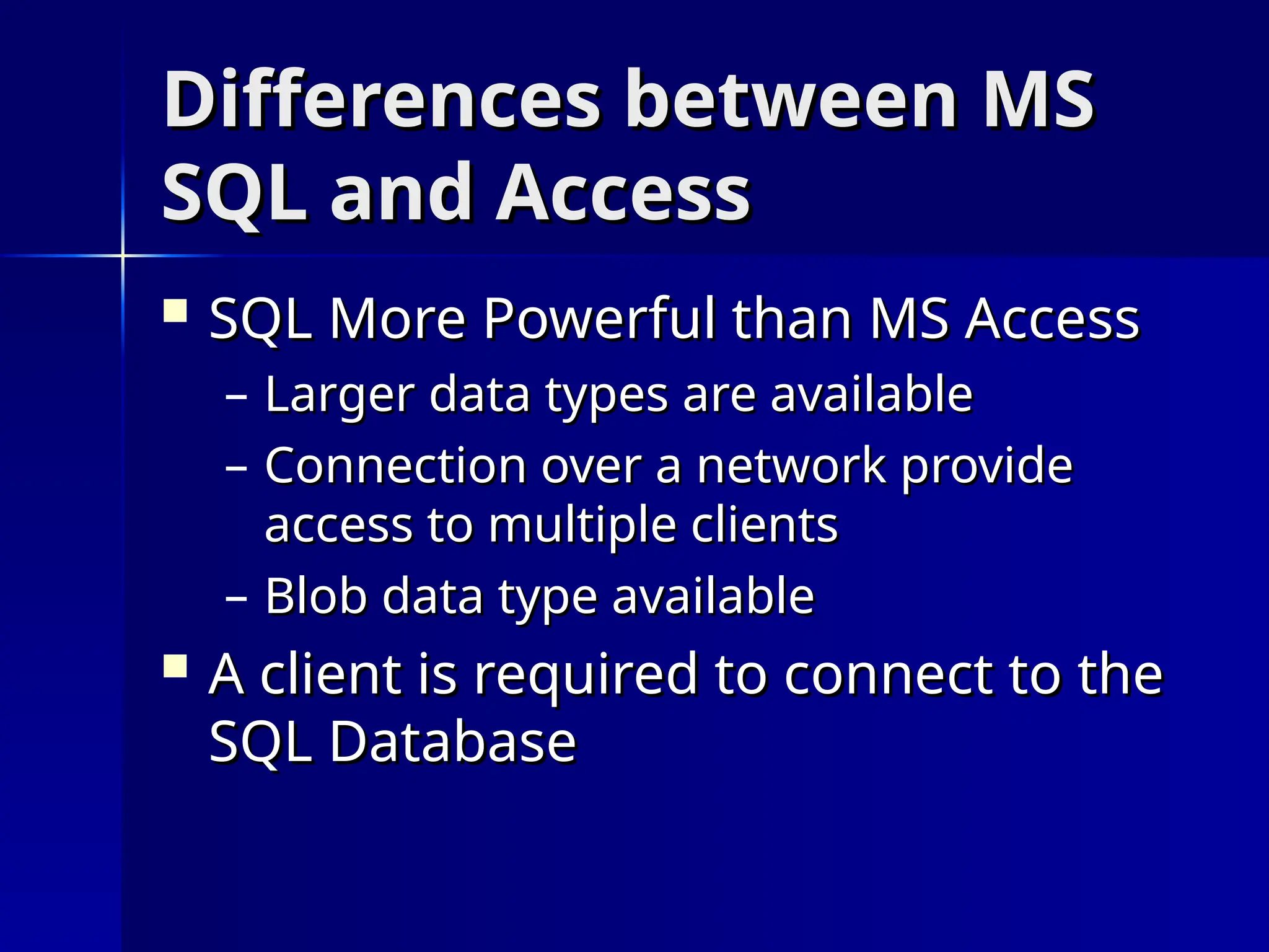 Differences between MS
Differences between MS
SQL and Access
SQL and Access
 SQL More Powerful than MS Access
SQL More Powerful than MS Access
– Larger data types are available
Larger data types are available
– Connection over a network provide
Connection over a network provide
access to multiple clients
access to multiple clients
– Blob data type available
Blob data type available
 A client is required to connect to the
A client is required to connect to the
SQL Database
SQL Database
 