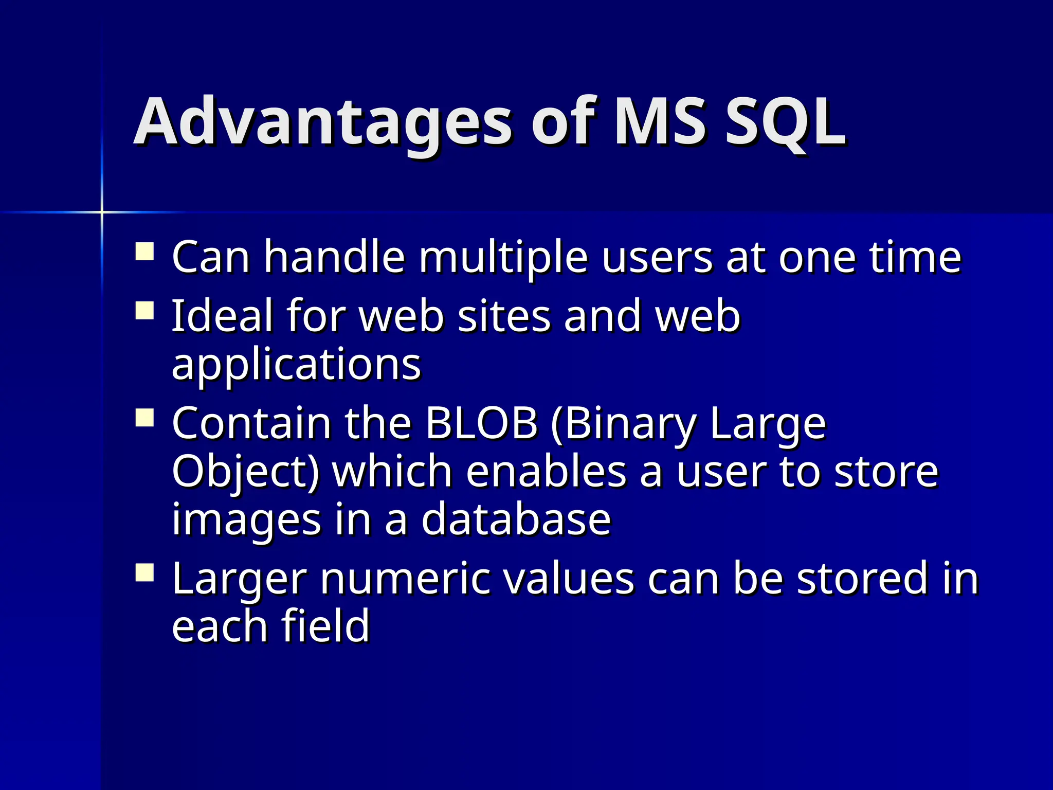 Advantages of MS SQL
Advantages of MS SQL
 Can handle multiple users at one time
Can handle multiple users at one time
 Ideal for web sites and web
Ideal for web sites and web
applications
applications
 Contain the BLOB (Binary Large
Contain the BLOB (Binary Large
Object) which enables a user to store
Object) which enables a user to store
images in a database
images in a database
 Larger numeric values can be stored in
Larger numeric values can be stored in
each field
each field
 