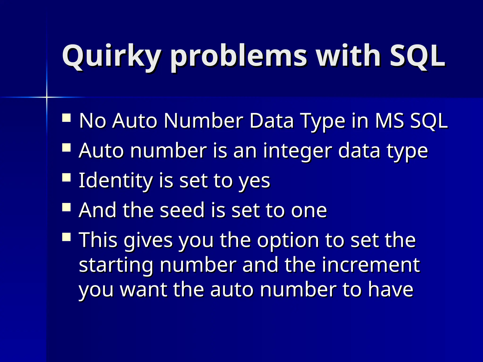 Quirky problems with SQL
Quirky problems with SQL
 No Auto Number Data Type in MS SQL
No Auto Number Data Type in MS SQL
 Auto number is an integer data type
Auto number is an integer data type
 Identity is set to yes
Identity is set to yes
 And the seed is set to one
And the seed is set to one
 This gives you the option to set the
This gives you the option to set the
starting number and the increment
starting number and the increment
you want the auto number to have
you want the auto number to have
 