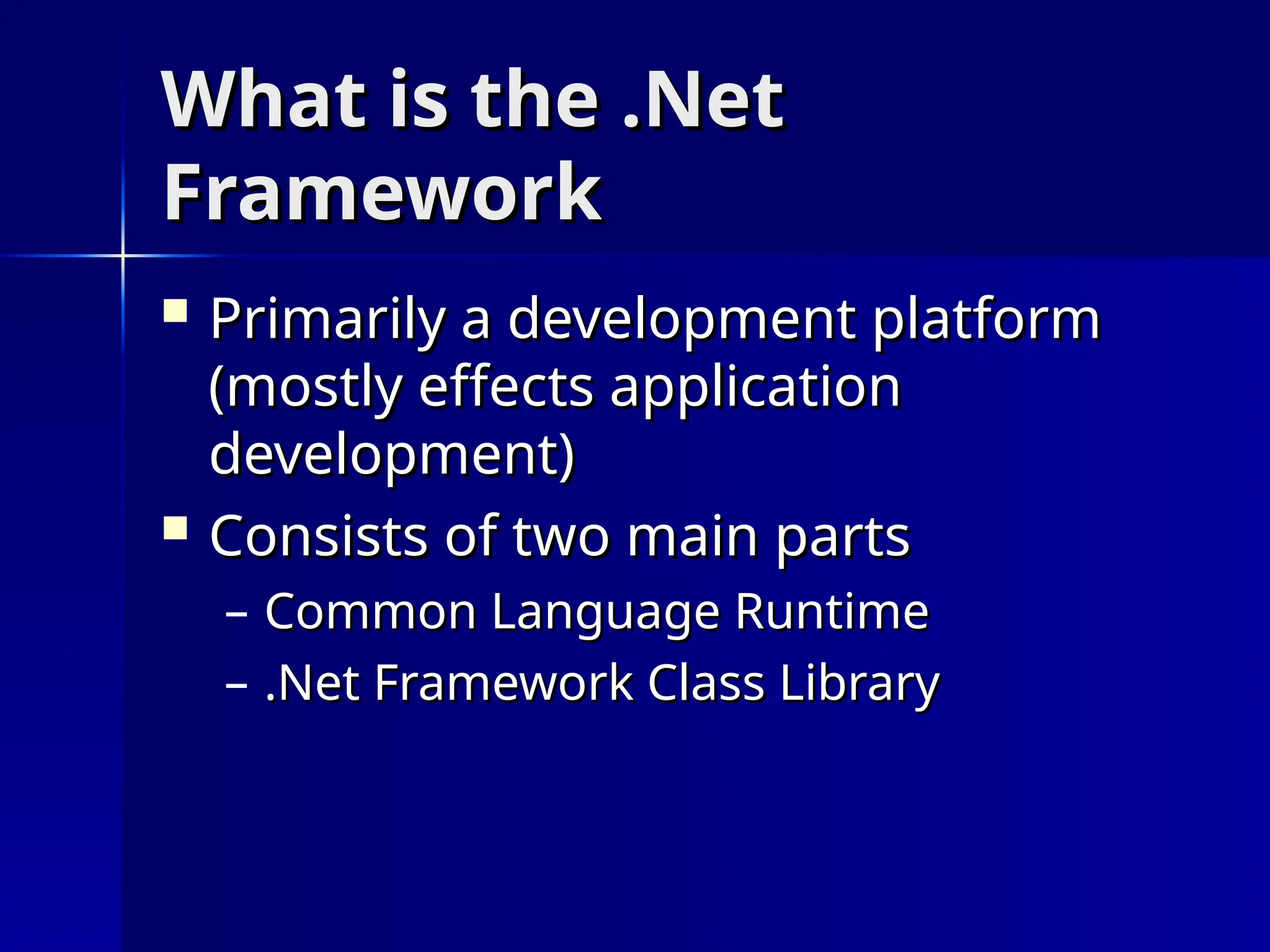 What is the .Net
What is the .Net
Framework
Framework
 Primarily a development platform
Primarily a development platform
(mostly effects application
(mostly effects application
development)
development)
 Consists of two main parts
Consists of two main parts
– Common Language Runtime
Common Language Runtime
– .Net Framework Class Library
.Net Framework Class Library
 