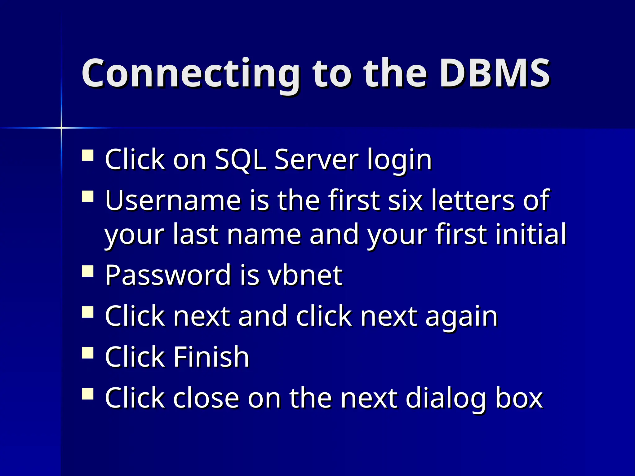 Connecting to the DBMS
Connecting to the DBMS
 Click on SQL Server login
Click on SQL Server login
 Username is the first six letters of
Username is the first six letters of
your last name and your first initial
your last name and your first initial
 Password is vbnet
Password is vbnet
 Click next and click next again
Click next and click next again
 Click Finish
Click Finish
 Click close on the next dialog box
Click close on the next dialog box
 