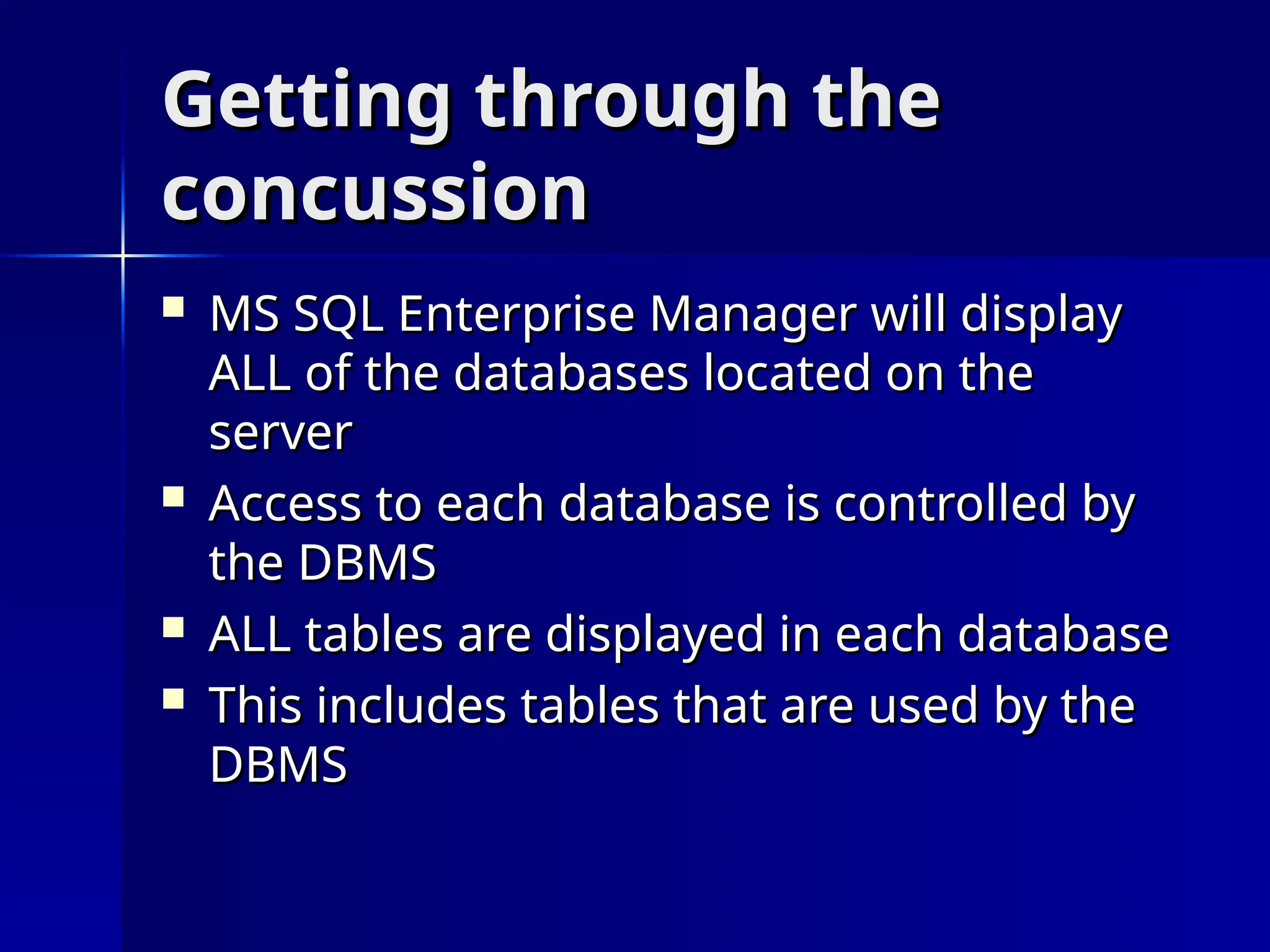 Getting through the
Getting through the
concussion
concussion
 MS SQL Enterprise Manager will display
MS SQL Enterprise Manager will display
ALL of the databases located on the
ALL of the databases located on the
server
server
 Access to each database is controlled by
Access to each database is controlled by
the DBMS
the DBMS
 ALL tables are displayed in each database
ALL tables are displayed in each database
 This includes tables that are used by the
This includes tables that are used by the
DBMS
DBMS
 