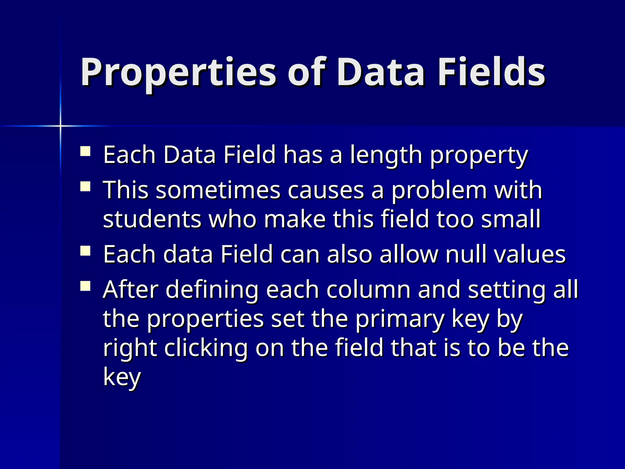 Properties of Data Fields
Properties of Data Fields
 Each Data Field has a length property
Each Data Field has a length property
 This sometimes causes a problem with
This sometimes causes a problem with
students who make this field too small
students who make this field too small
 Each data Field can also allow null values
Each data Field can also allow null values
 After defining each column and setting all
After defining each column and setting all
the properties set the primary key by
the properties set the primary key by
right clicking on the field that is to be the
right clicking on the field that is to be the
key
key
 