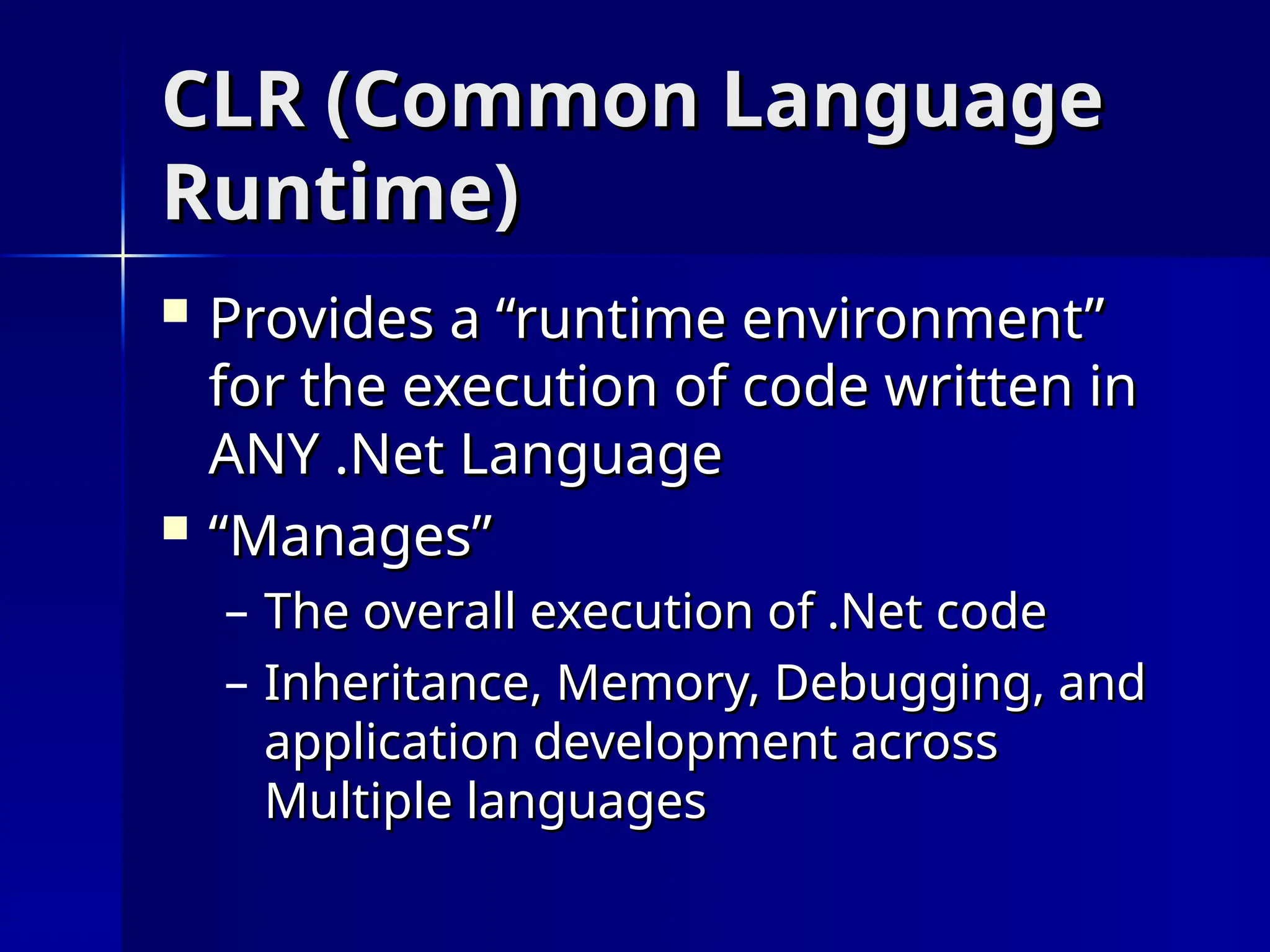 CLR (Common Language
CLR (Common Language
Runtime)
Runtime)
 Provides a “runtime environment”
Provides a “runtime environment”
for the execution of code written in
for the execution of code written in
ANY .Net Language
ANY .Net Language
 “
“Manages”
Manages”
– The overall execution of .Net code
The overall execution of .Net code
– Inheritance, Memory, Debugging, and
Inheritance, Memory, Debugging, and
application development across
application development across
Multiple languages
Multiple languages
 