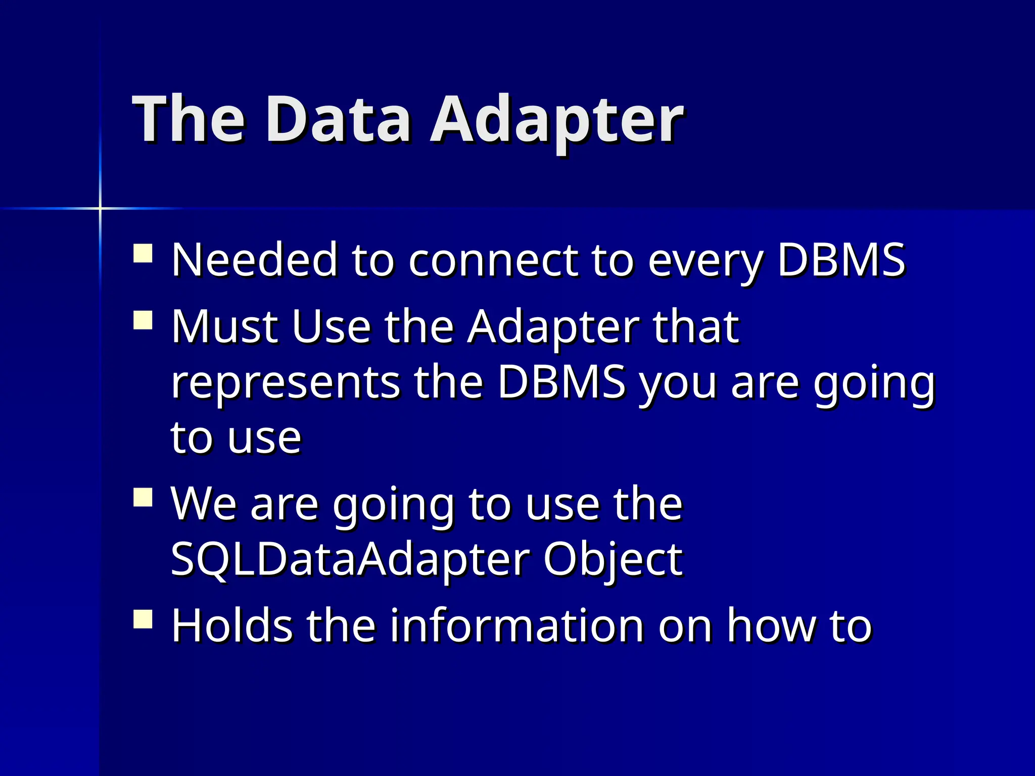 The Data Adapter
The Data Adapter
 Needed to connect to every DBMS
Needed to connect to every DBMS
 Must Use the Adapter that
Must Use the Adapter that
represents the DBMS you are going
represents the DBMS you are going
to use
to use
 We are going to use the
We are going to use the
SQLDataAdapter Object
SQLDataAdapter Object
 Holds the information on how to
Holds the information on how to
 