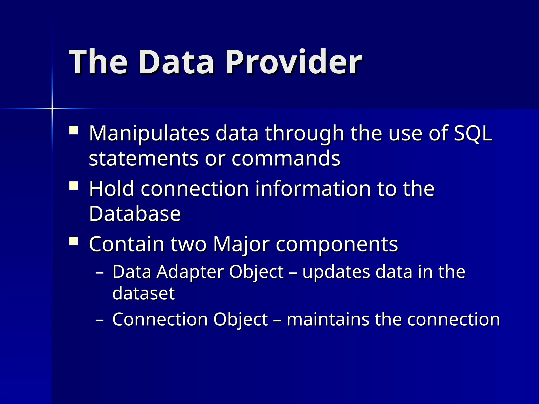 The Data Provider
The Data Provider
 Manipulates data through the use of SQL
Manipulates data through the use of SQL
statements or commands
statements or commands
 Hold connection information to the
Hold connection information to the
Database
Database
 Contain two Major components
Contain two Major components
– Data Adapter Object – updates data in the
Data Adapter Object – updates data in the
dataset
dataset
– Connection Object – maintains the connection
Connection Object – maintains the connection
 