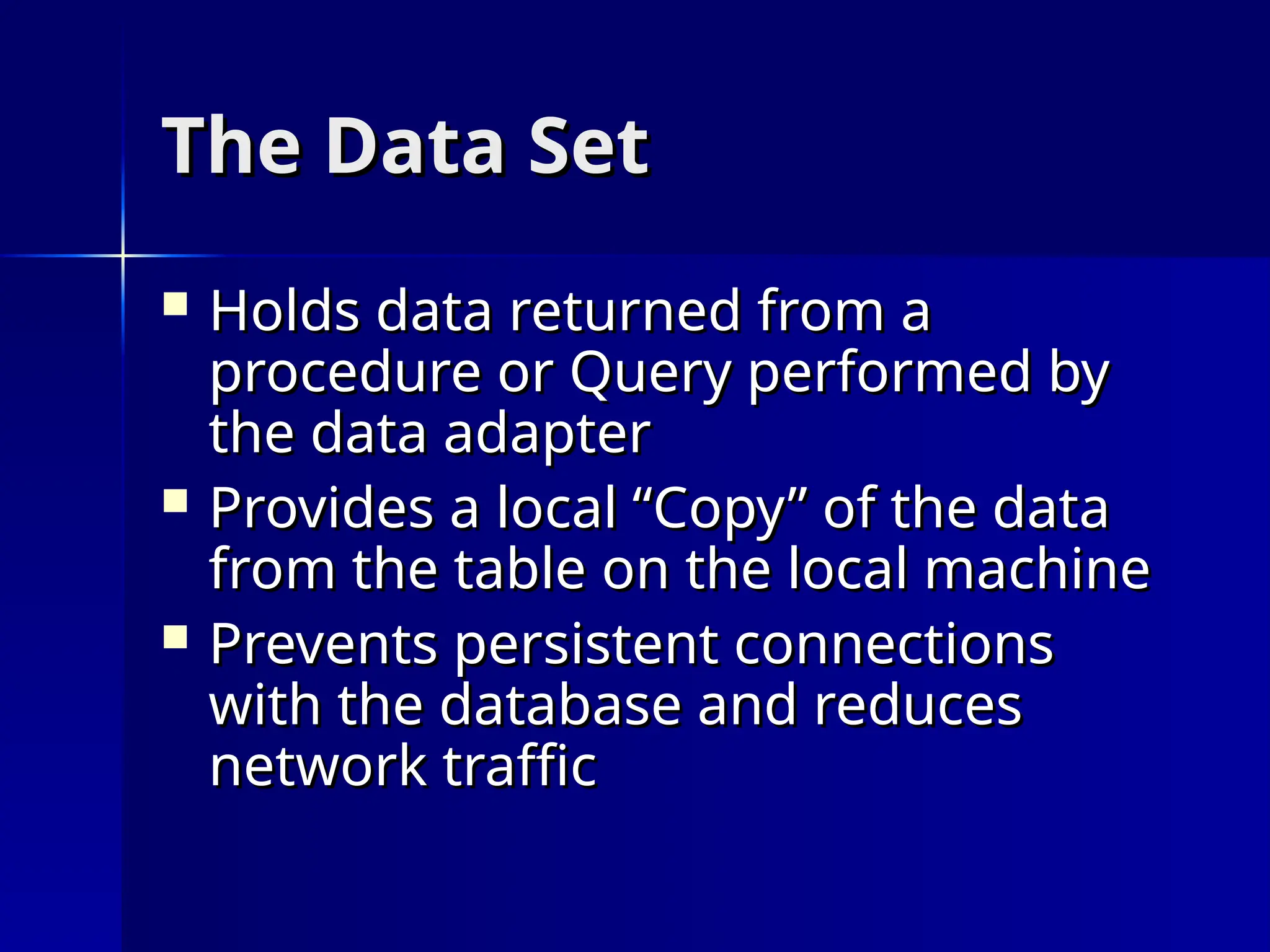 The Data Set
The Data Set
 Holds data returned from a
Holds data returned from a
procedure or Query performed by
procedure or Query performed by
the data adapter
the data adapter
 Provides a local “Copy” of the data
Provides a local “Copy” of the data
from the table on the local machine
from the table on the local machine
 Prevents persistent connections
Prevents persistent connections
with the database and reduces
with the database and reduces
network traffic
network traffic
 