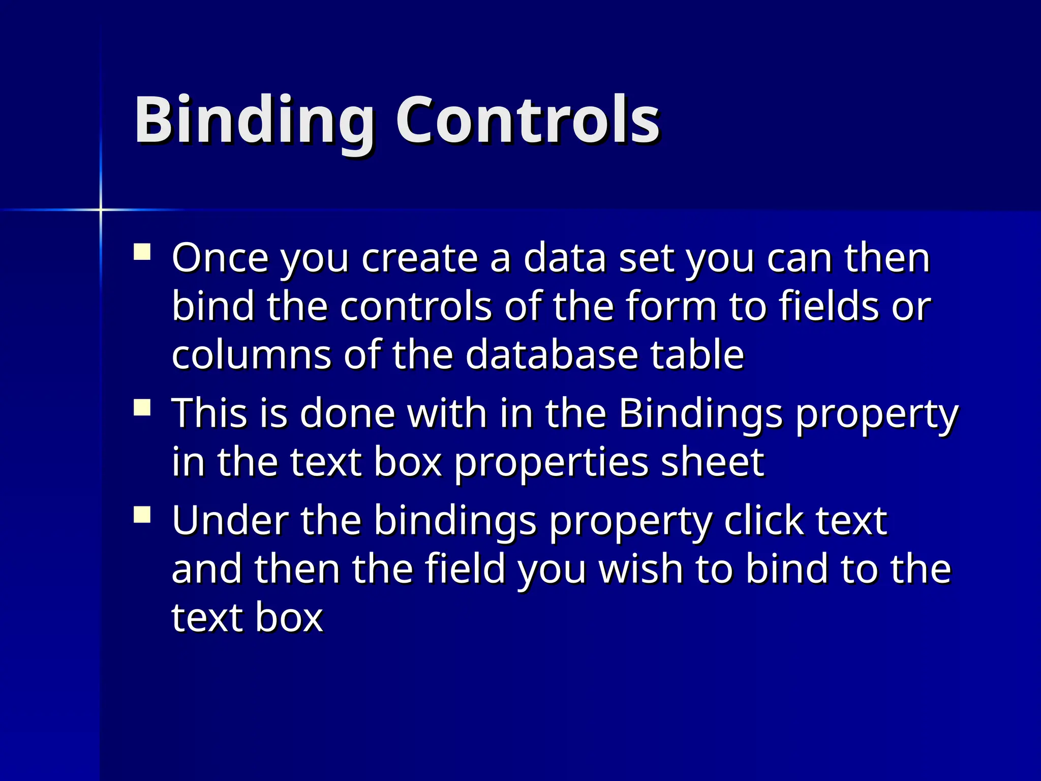 Binding Controls
Binding Controls
 Once you create a data set you can then
Once you create a data set you can then
bind the controls of the form to fields or
bind the controls of the form to fields or
columns of the database table
columns of the database table
 This is done with in the Bindings property
This is done with in the Bindings property
in the text box properties sheet
in the text box properties sheet
 Under the bindings property click text
Under the bindings property click text
and then the field you wish to bind to the
and then the field you wish to bind to the
text box
text box
 