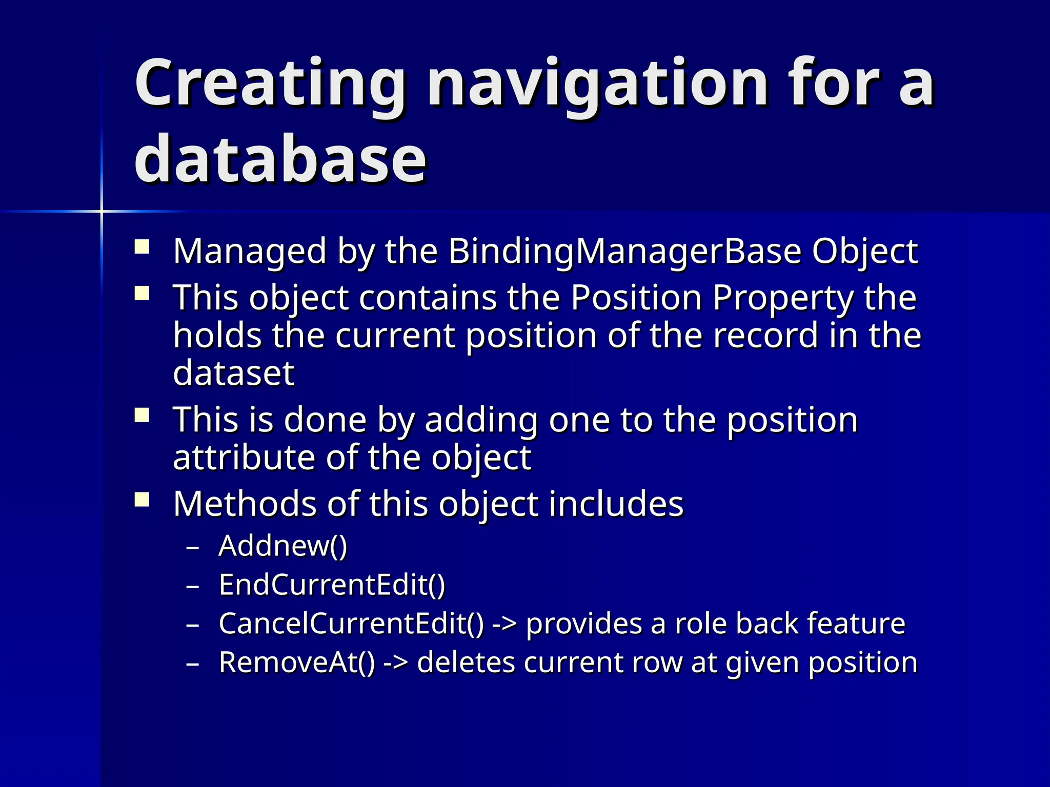 Creating navigation for a
Creating navigation for a
database
database
 Managed by the BindingManagerBase Object
Managed by the BindingManagerBase Object
 This object contains the Position Property the
This object contains the Position Property the
holds the current position of the record in the
holds the current position of the record in the
dataset
dataset
 This is done by adding one to the position
This is done by adding one to the position
attribute of the object
attribute of the object
 Methods of this object includes
Methods of this object includes
– Addnew()
Addnew()
– EndCurrentEdit()
EndCurrentEdit()
– CancelCurrentEdit() -> provides a role back feature
CancelCurrentEdit() -> provides a role back feature
– RemoveAt() -> deletes current row at given position
RemoveAt() -> deletes current row at given position
 