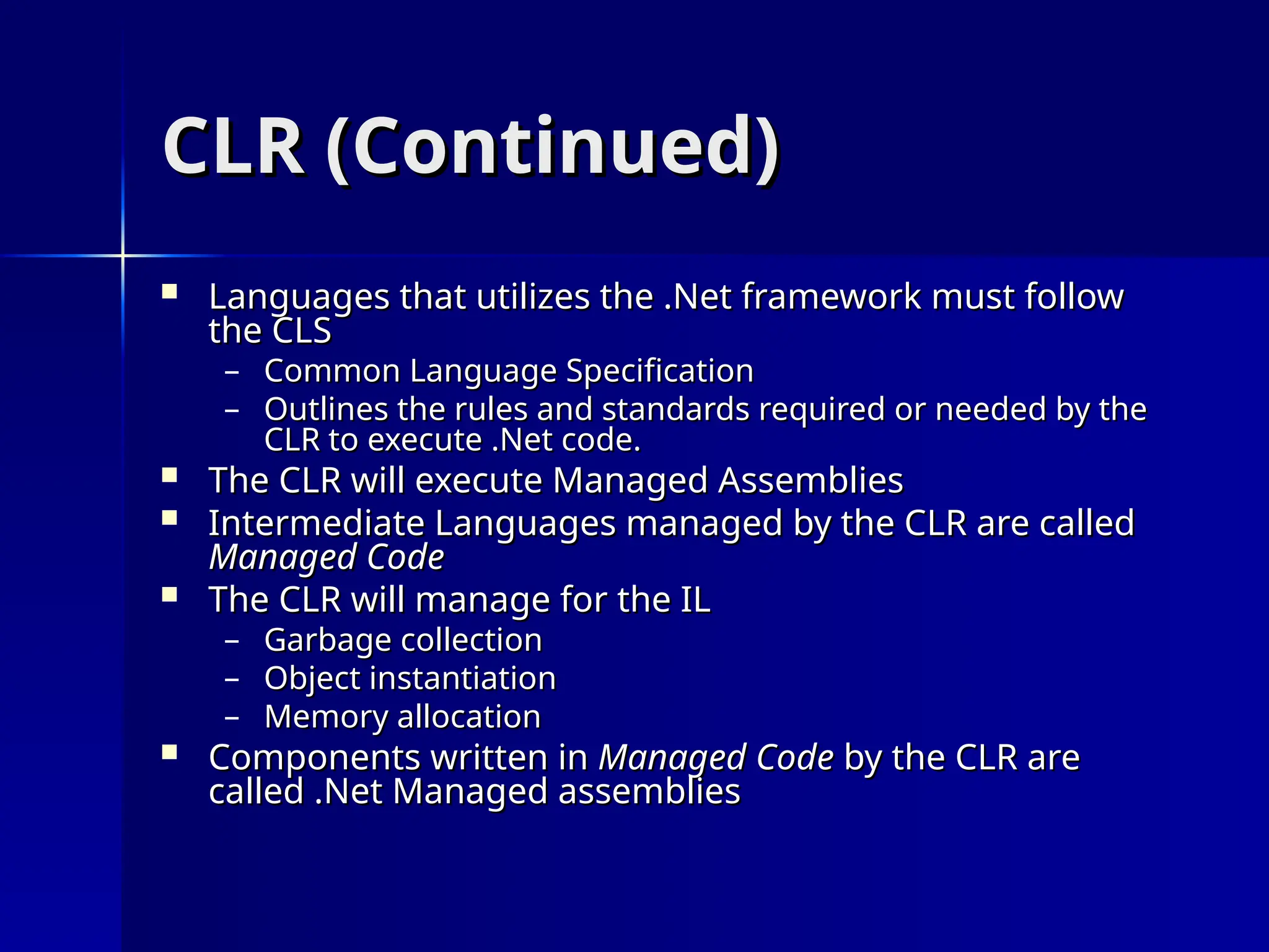 CLR (Continued)
CLR (Continued)
 Languages that utilizes the .Net framework must follow
Languages that utilizes the .Net framework must follow
the CLS
the CLS
– Common Language Specification
Common Language Specification
– Outlines the rules and standards required or needed by the
Outlines the rules and standards required or needed by the
CLR to execute .Net code.
CLR to execute .Net code.
 The CLR will execute Managed Assemblies
The CLR will execute Managed Assemblies
 Intermediate Languages managed by the CLR are called
Intermediate Languages managed by the CLR are called
Managed Code
Managed Code
 The CLR will manage for the IL
The CLR will manage for the IL
– Garbage collection
Garbage collection
– Object instantiation
Object instantiation
– Memory allocation
Memory allocation
 Components written in
Components written in Managed Code
Managed Code by the CLR are
by the CLR are
called .Net Managed assemblies
called .Net Managed assemblies
 