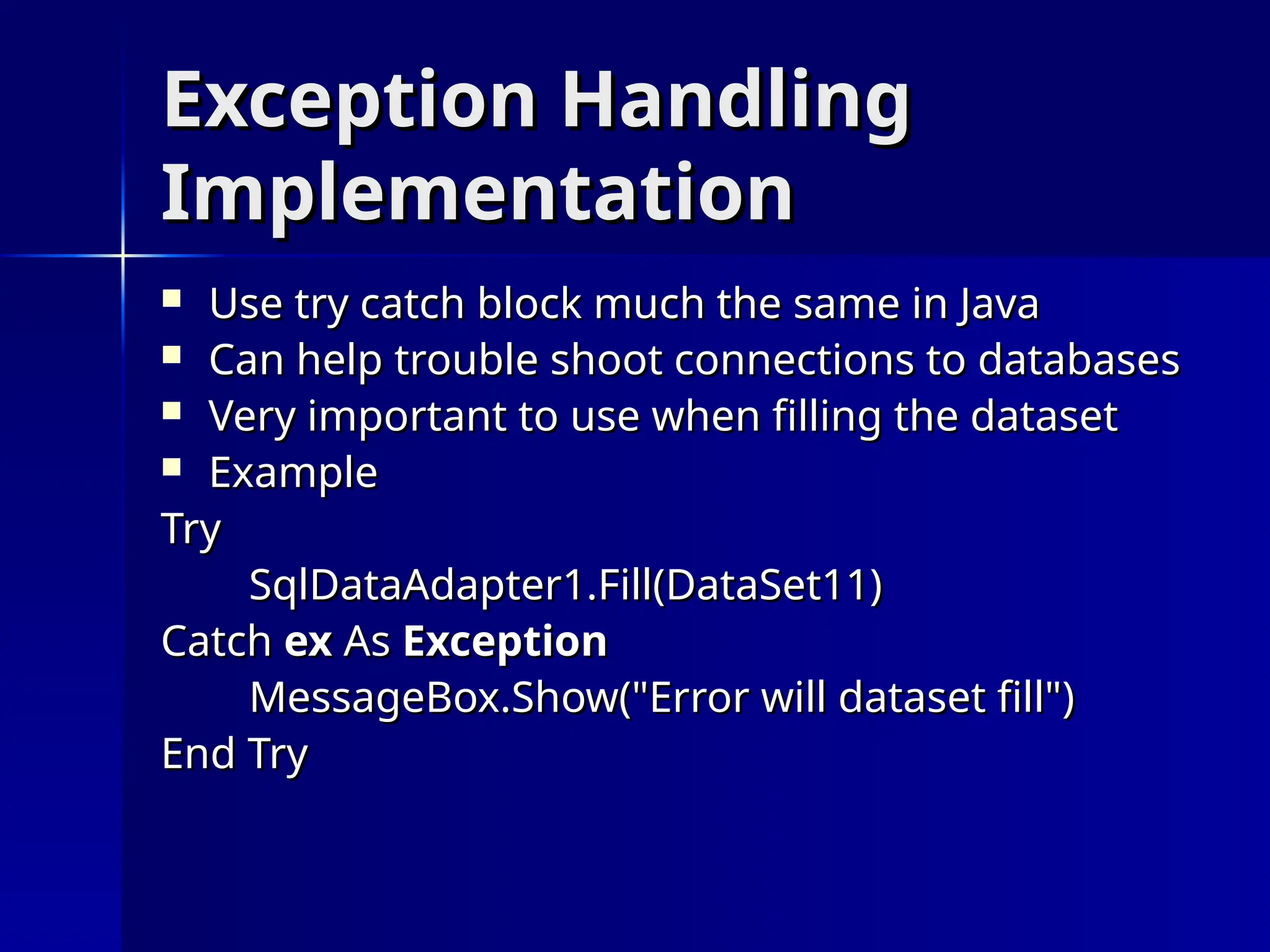 Exception Handling
Exception Handling
Implementation
Implementation
 Use try catch block much the same in Java
Use try catch block much the same in Java
 Can help trouble shoot connections to databases
Can help trouble shoot connections to databases
 Very important to use when filling the dataset
Very important to use when filling the dataset
 Example
Example
Try
Try
SqlDataAdapter1.Fill(DataSet11)
SqlDataAdapter1.Fill(DataSet11)
Catch
Catch ex
ex As
As Exception
Exception
MessageBox.Show("Error will dataset fill")
MessageBox.Show("Error will dataset fill")
End
End Try
Try
 