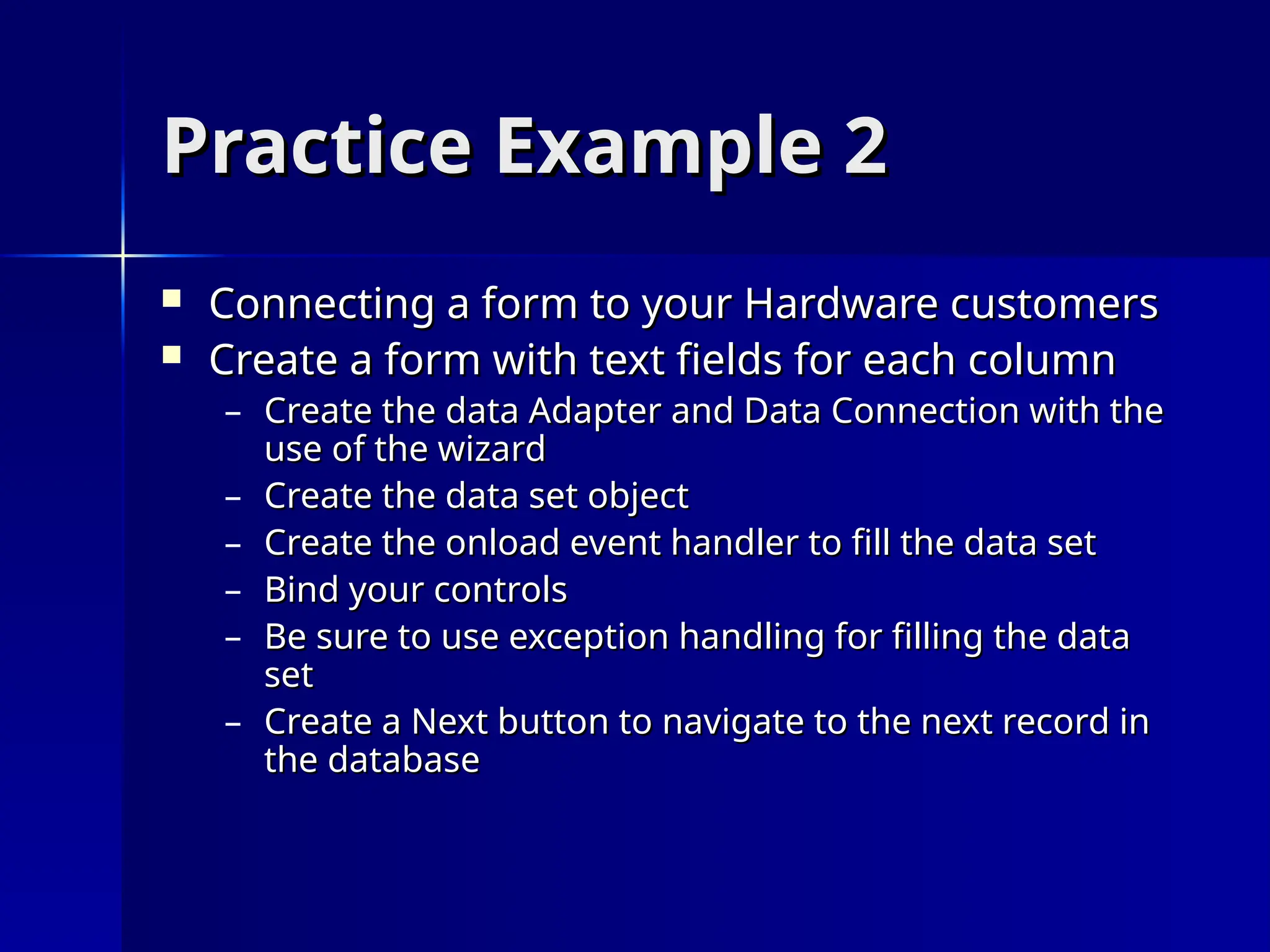 Practice Example 2
Practice Example 2
 Connecting a form to your Hardware customers
Connecting a form to your Hardware customers
 Create a form with text fields for each column
Create a form with text fields for each column
– Create the data Adapter and Data Connection with the
Create the data Adapter and Data Connection with the
use of the wizard
use of the wizard
– Create the data set object
Create the data set object
– Create the onload event handler to fill the data set
Create the onload event handler to fill the data set
– Bind your controls
Bind your controls
– Be sure to use exception handling for filling the data
Be sure to use exception handling for filling the data
set
set
– Create a Next button to navigate to the next record in
Create a Next button to navigate to the next record in
the database
the database
 