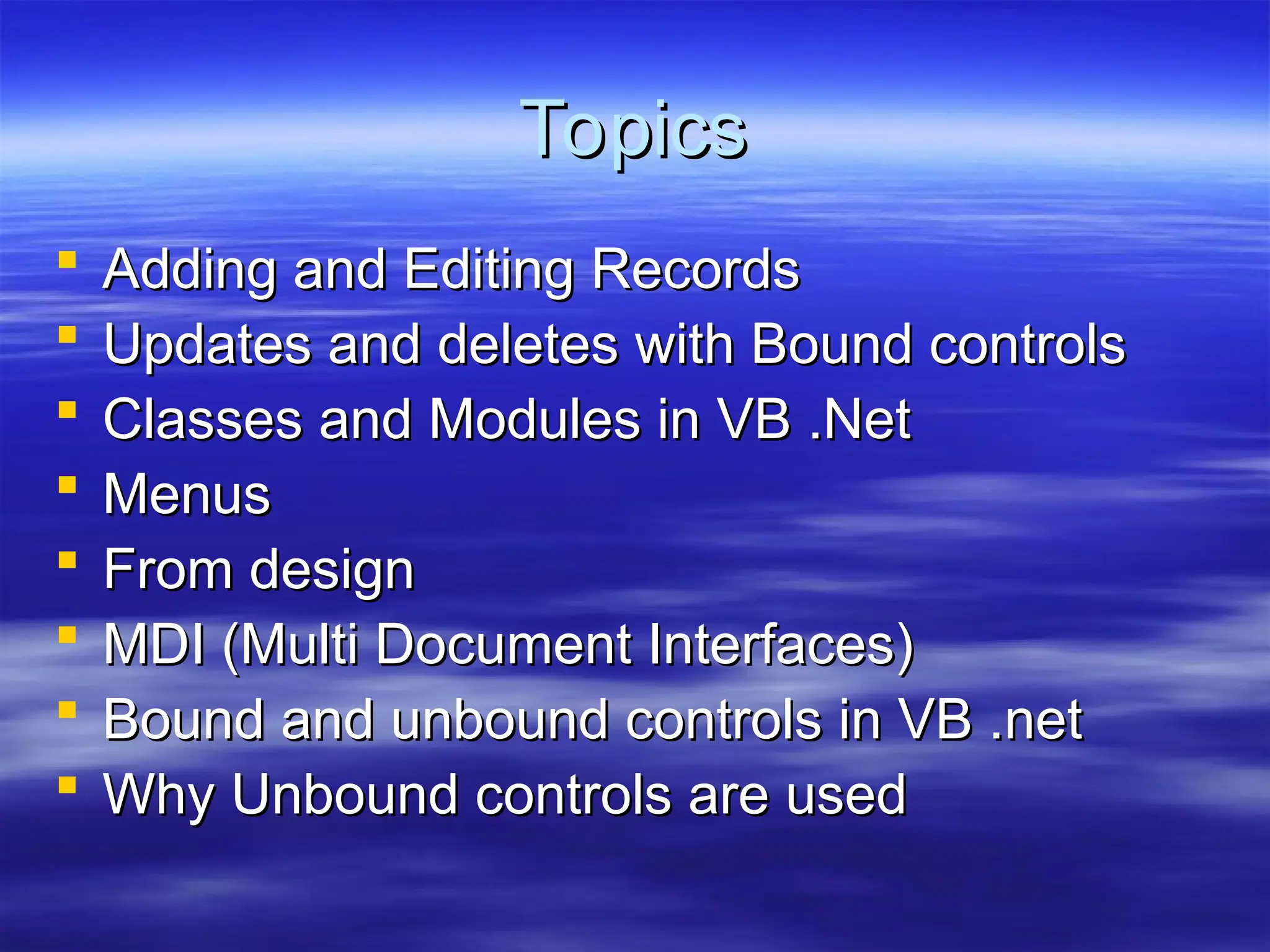Topics
Topics
 Adding and Editing Records
Adding and Editing Records
 Updates and deletes with Bound controls
Updates and deletes with Bound controls
 Classes and Modules in VB .Net
Classes and Modules in VB .Net
 Menus
Menus
 From design
From design
 MDI (Multi Document Interfaces)
MDI (Multi Document Interfaces)
 Bound and unbound controls in VB .net
Bound and unbound controls in VB .net
 Why Unbound controls are used
Why Unbound controls are used
 