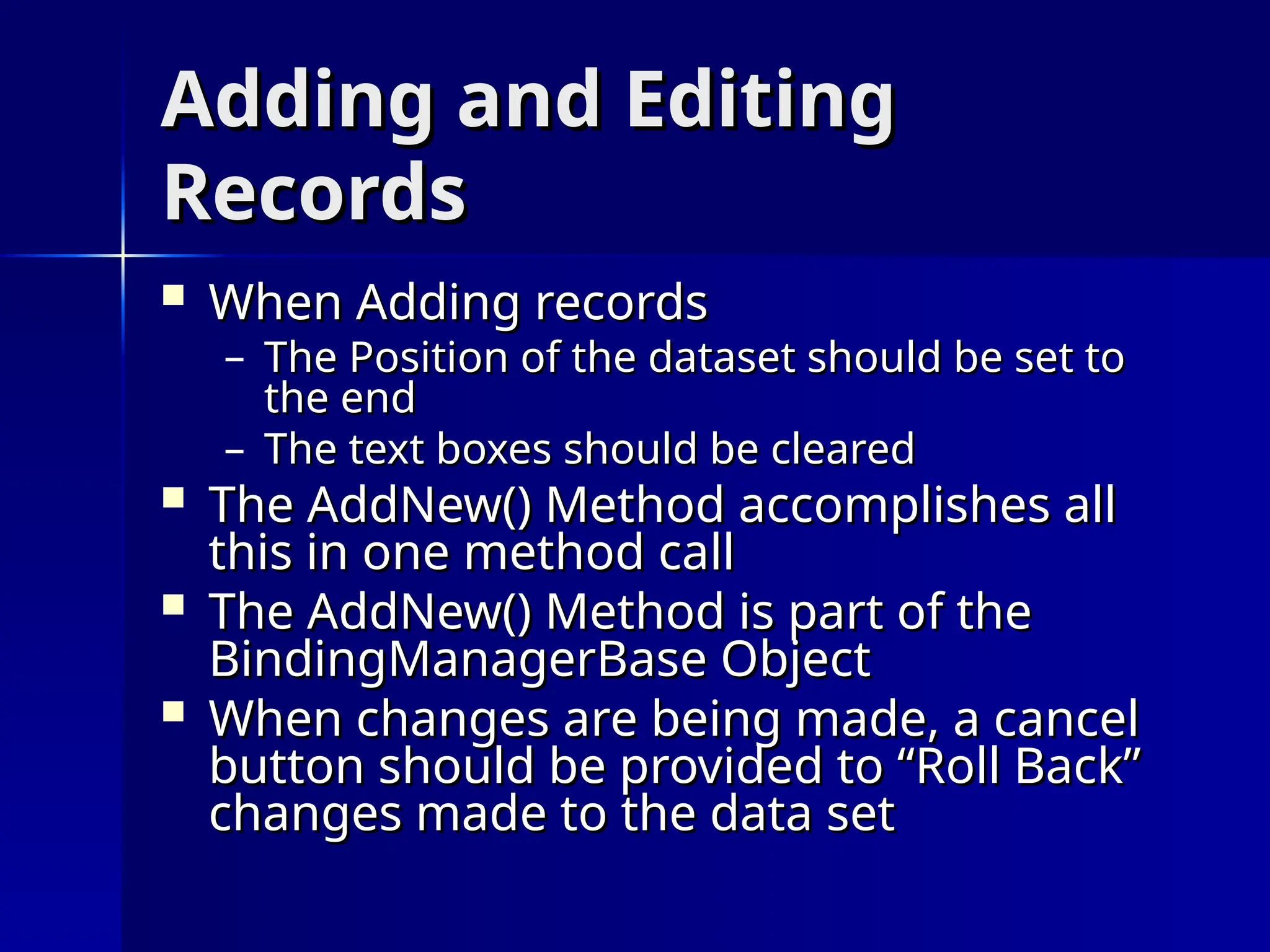 Adding and Editing
Adding and Editing
Records
Records
 When Adding records
When Adding records
– The Position of the dataset should be set to
The Position of the dataset should be set to
the end
the end
– The text boxes should be cleared
The text boxes should be cleared
 The AddNew() Method accomplishes all
The AddNew() Method accomplishes all
this in one method call
this in one method call
 The AddNew() Method is part of the
The AddNew() Method is part of the
BindingManagerBase Object
BindingManagerBase Object
 When changes are being made, a cancel
When changes are being made, a cancel
button should be provided to “Roll Back”
button should be provided to “Roll Back”
changes made to the data set
changes made to the data set
 