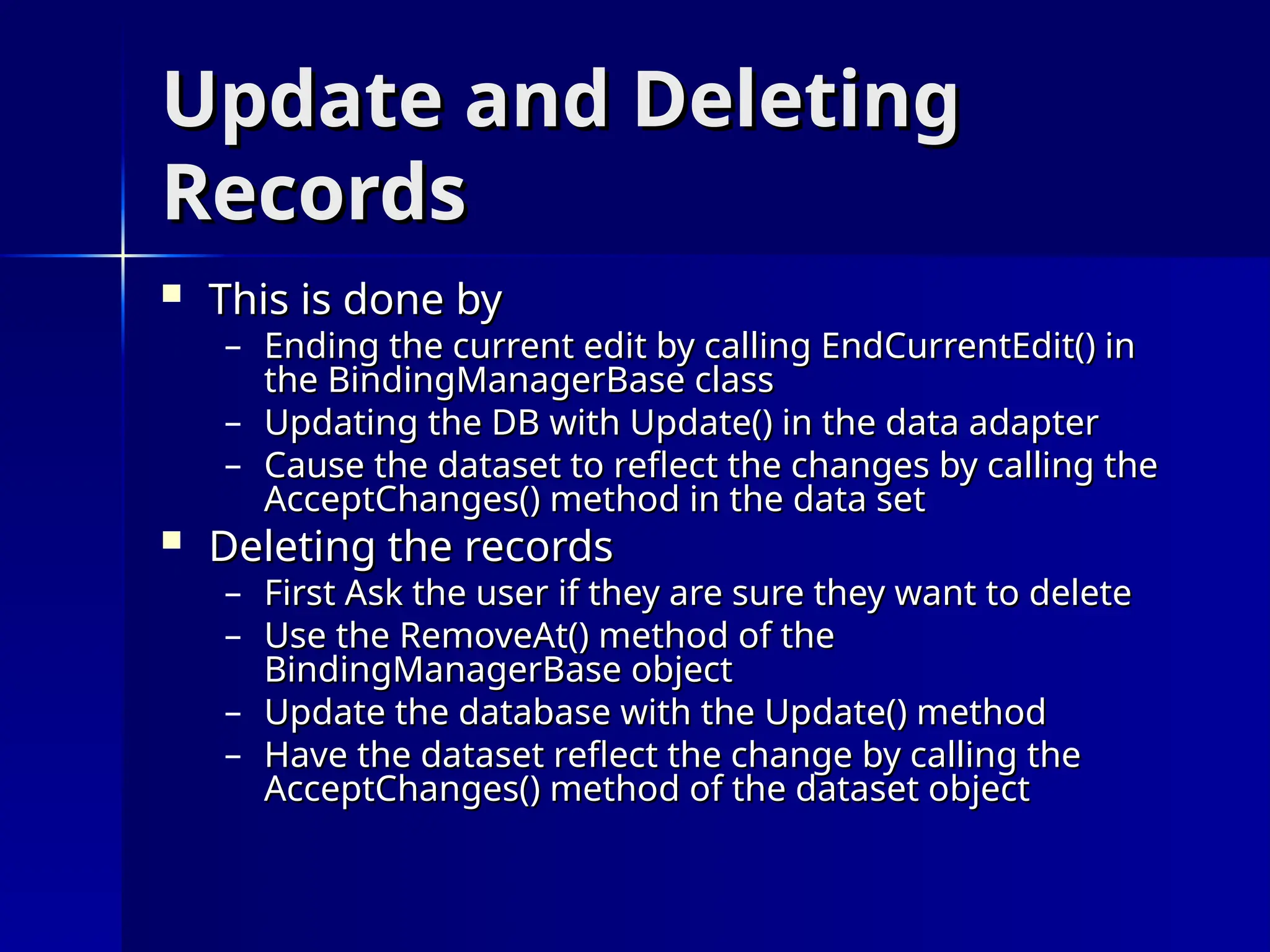Update and Deleting
Update and Deleting
Records
Records
 This is done by
This is done by
– Ending the current edit by calling EndCurrentEdit() in
Ending the current edit by calling EndCurrentEdit() in
the BindingManagerBase class
the BindingManagerBase class
– Updating the DB with Update() in the data adapter
Updating the DB with Update() in the data adapter
– Cause the dataset to reflect the changes by calling the
Cause the dataset to reflect the changes by calling the
AcceptChanges() method in the data set
AcceptChanges() method in the data set
 Deleting the records
Deleting the records
– First Ask the user if they are sure they want to delete
First Ask the user if they are sure they want to delete
– Use the RemoveAt() method of the
Use the RemoveAt() method of the
BindingManagerBase object
BindingManagerBase object
– Update the database with the Update() method
Update the database with the Update() method
– Have the dataset reflect the change by calling the
Have the dataset reflect the change by calling the
AcceptChanges() method of the dataset object
AcceptChanges() method of the dataset object
 