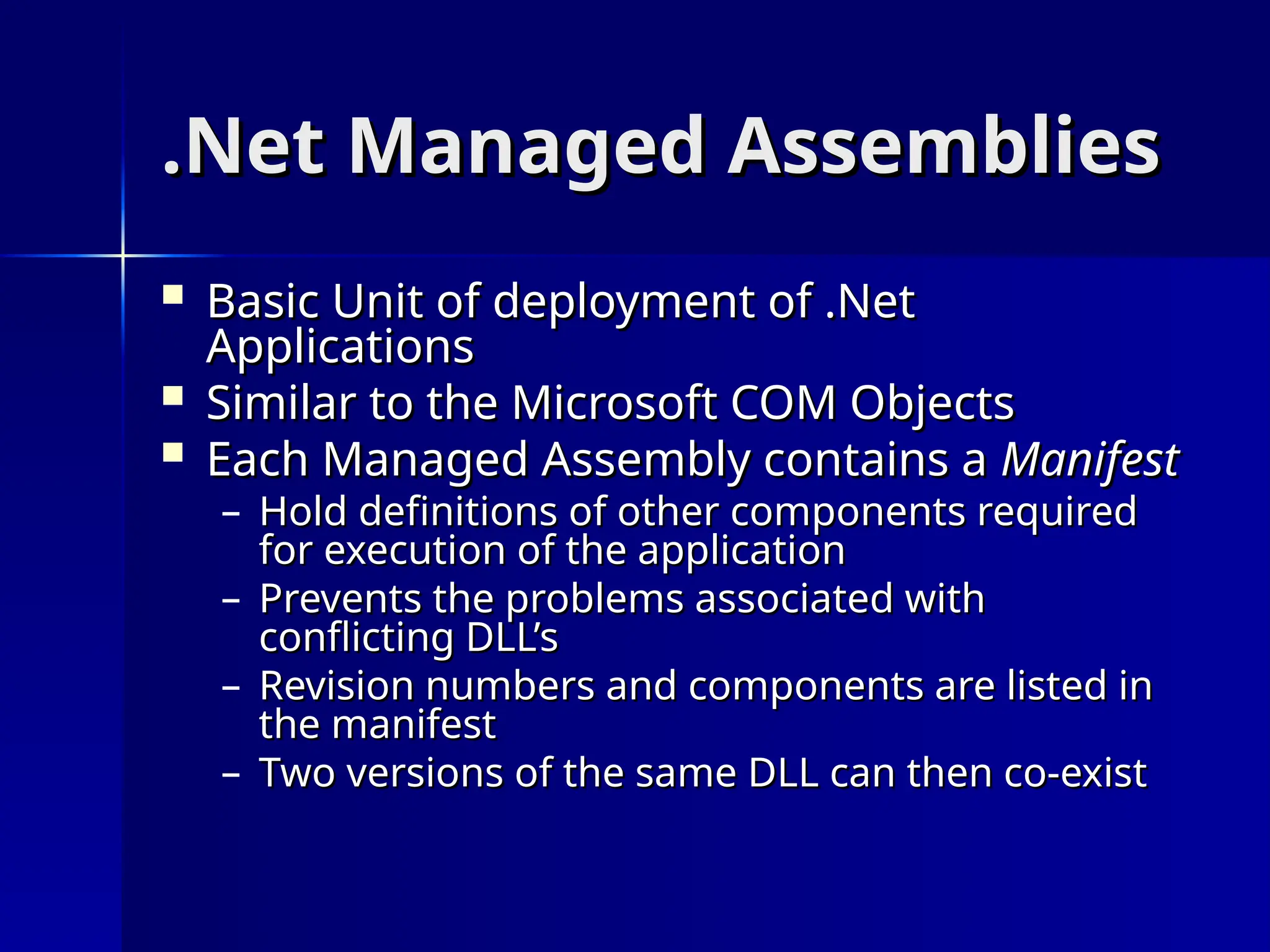 .Net Managed Assemblies
.Net Managed Assemblies
 Basic Unit of deployment of .Net
Basic Unit of deployment of .Net
Applications
Applications
 Similar to the Microsoft COM Objects
Similar to the Microsoft COM Objects
 Each Managed Assembly contains a
Each Managed Assembly contains a Manifest
Manifest
– Hold definitions of other components required
Hold definitions of other components required
for execution of the application
for execution of the application
– Prevents the problems associated with
Prevents the problems associated with
conflicting DLL’s
conflicting DLL’s
– Revision numbers and components are listed in
Revision numbers and components are listed in
the manifest
the manifest
– Two versions of the same DLL can then co-exist
Two versions of the same DLL can then co-exist
 