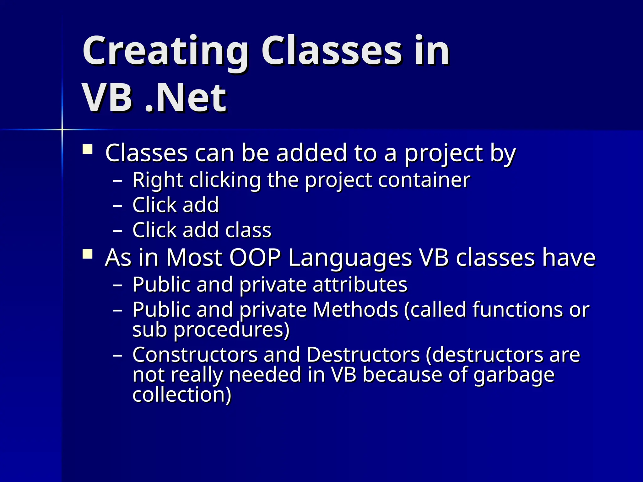 Creating Classes in
Creating Classes in
VB .Net
VB .Net
 Classes can be added to a project by
Classes can be added to a project by
– Right clicking the project container
Right clicking the project container
– Click add
Click add
– Click add class
Click add class
 As in Most OOP Languages VB classes have
As in Most OOP Languages VB classes have
– Public and private attributes
Public and private attributes
– Public and private Methods (called functions or
Public and private Methods (called functions or
sub procedures)
sub procedures)
– Constructors and Destructors (destructors are
Constructors and Destructors (destructors are
not really needed in VB because of garbage
not really needed in VB because of garbage
collection)
collection)
 