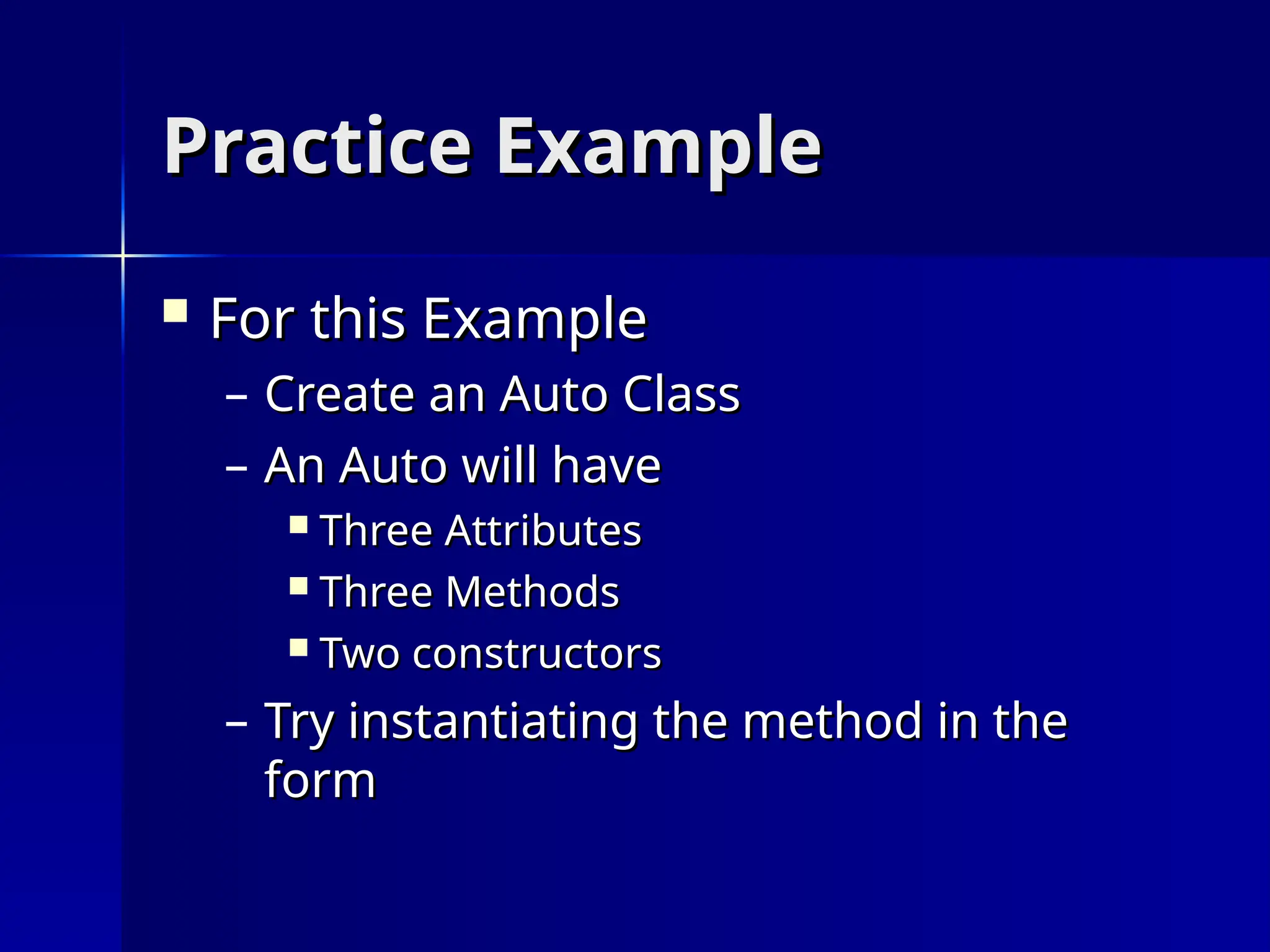Practice Example
Practice Example
 For this Example
For this Example
– Create an Auto Class
Create an Auto Class
– An Auto will have
An Auto will have
 Three Attributes
Three Attributes
 Three Methods
Three Methods
 Two constructors
Two constructors
– Try instantiating the method in the
Try instantiating the method in the
form
form
 