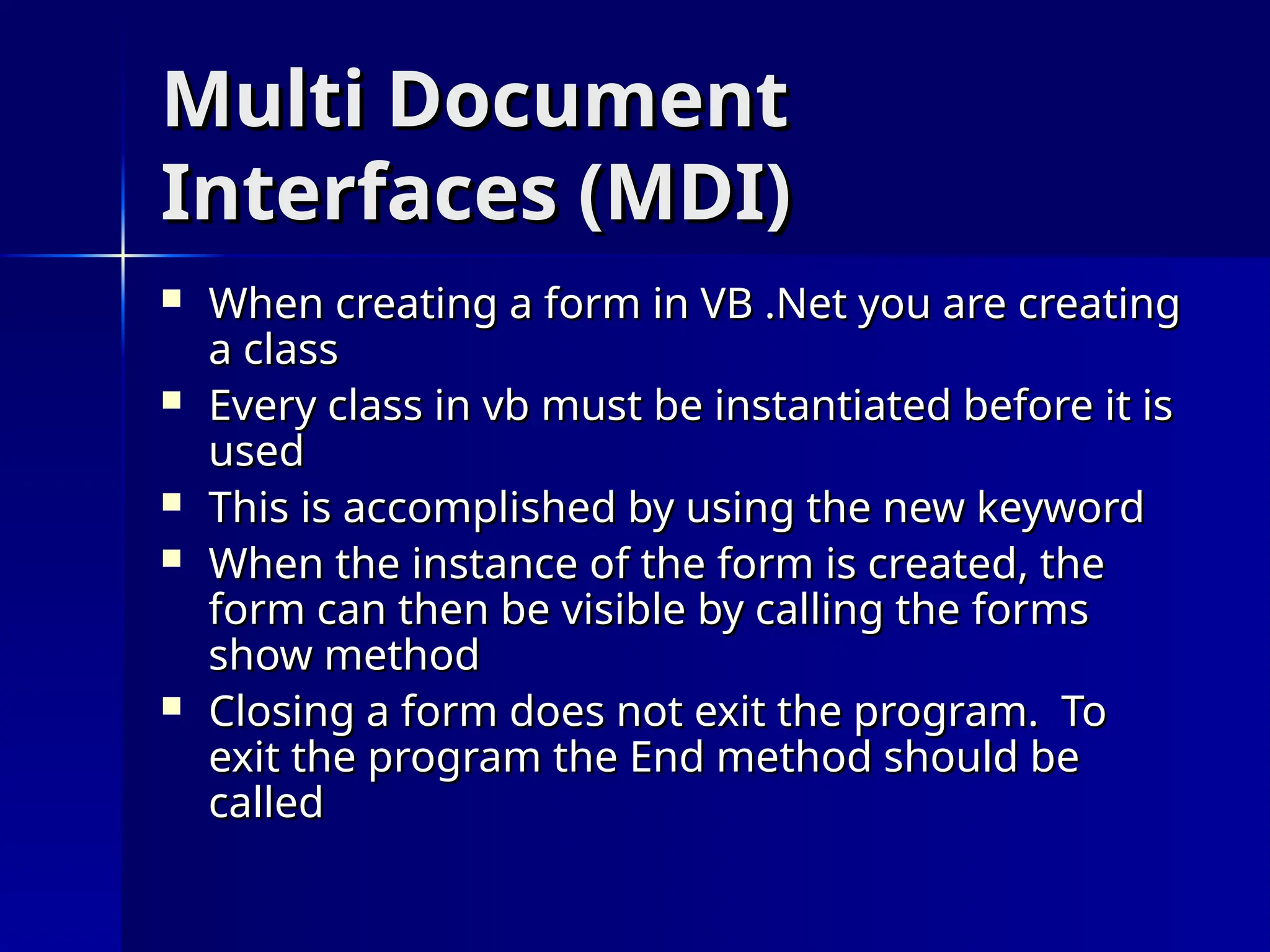 Multi Document
Multi Document
Interfaces (MDI)
Interfaces (MDI)
 When creating a form in VB .Net you are creating
When creating a form in VB .Net you are creating
a class
a class
 Every class in vb must be instantiated before it is
Every class in vb must be instantiated before it is
used
used
 This is accomplished by using the new keyword
This is accomplished by using the new keyword
 When the instance of the form is created, the
When the instance of the form is created, the
form can then be visible by calling the forms
form can then be visible by calling the forms
show method
show method
 Closing a form does not exit the program. To
Closing a form does not exit the program. To
exit the program the End method should be
exit the program the End method should be
called
called
 