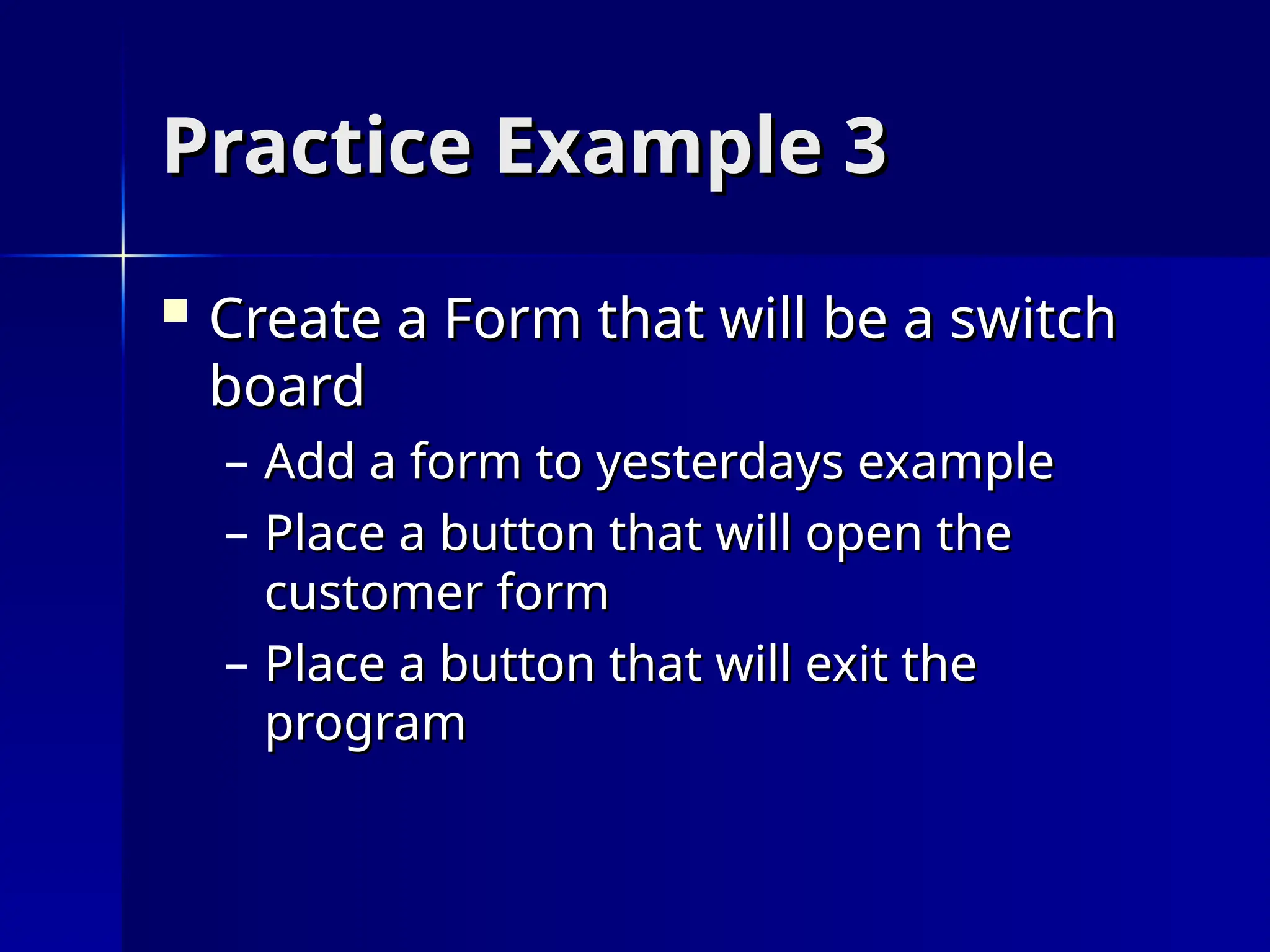 Practice Example 3
Practice Example 3
 Create a Form that will be a switch
Create a Form that will be a switch
board
board
– Add a form to yesterdays example
Add a form to yesterdays example
– Place a button that will open the
Place a button that will open the
customer form
customer form
– Place a button that will exit the
Place a button that will exit the
program
program
 