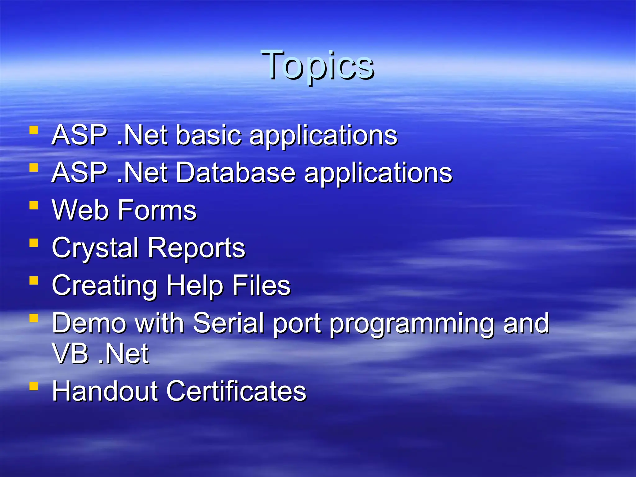 Topics
Topics
 ASP .Net basic applications
ASP .Net basic applications
 ASP .Net Database applications
ASP .Net Database applications
 Web Forms
Web Forms
 Crystal Reports
Crystal Reports
 Creating Help Files
Creating Help Files
 Demo with Serial port programming and
Demo with Serial port programming and
VB .Net
VB .Net
 Handout Certificates
Handout Certificates
 