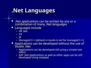 .Net Languages
.Net Languages
 .Net applications can be written by any or a
.Net applications can be written by any or a
combination of many .Net languages
combination of many .Net languages
 Languages include
Languages include
– VB .Net
VB .Net
– C#
C#
– J#
J#
– Managed C++ (default in studio is set for managed C++)
Managed C++ (default in studio is set for managed C++)
 Applications can be developed without the use of
Applications can be developed without the use of
Studio .Net
Studio .Net
– Applications can be developed still using a simple text
Applications can be developed still using a simple text
editor
editor
– ASP .Net Applications as well as other apps can be still
ASP .Net Applications as well as other apps can be still
developed using notepad
developed using notepad
 