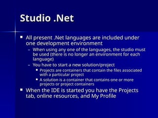 Studio .Net
Studio .Net
 All present .Net languages are included under
All present .Net languages are included under
one development environment
one development environment
– When using any one of the languages, the studio must
When using any one of the languages, the studio must
be used (there is no longer an environment for each
be used (there is no longer an environment for each
language)
language)
– You have to start a new solution/project
You have to start a new solution/project
 Projects are containers that contain the files associated
Projects are containers that contain the files associated
with a particular project
with a particular project
 A solution is a container that contains one or more
A solution is a container that contains one or more
projects or project containers
projects or project containers
 When the IDE is started you have the Projects
When the IDE is started you have the Projects
tab, online resources, and My Profile
tab, online resources, and My Profile
 