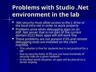 Problems with Studio .Net
Problems with Studio .Net
environment in the lab
environment in the lab
 .Net security must allow access to the J: drive or
.Net security must allow access to the J: drive or
the local intra net in order to work properly
the local intra net in order to work properly
 Problems arise when debugging apps on an
Problems arise when debugging apps on an
ASP .Net server that is not part of the current
ASP .Net server that is not part of the current
domain (CLC) Basic apps will still work fine
domain (CLC) Basic apps will still work fine
 These problems are not present if IIS and remote
These problems are not present if IIS and remote
debugging tools are installed on the client
debugging tools are installed on the client
machine
machine
– This solution is fine for students but is not practical for a
This solution is fine for students but is not practical for a
lab
lab
– Due to security holes of IIS you can have hundreds of
Due to security holes of IIS you can have hundreds of
security risks on a given network.
security risks on a given network.
– In the Real world situation, all apps will be placed on a
In the Real world situation, all apps will be placed on a
server anyway
server anyway
 