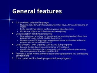 General features
General features
 It is an object oriented language
It is an object oriented language
– Students do better with this subject when they have a firm understanding of
Students do better with this subject when they have a firm understanding of
objects
objects
– In the past VB had objects but focus was not placed on them
In the past VB had objects but focus was not placed on them
– VB .Net use objects and inheritance with everything
VB .Net use objects and inheritance with everything
 Uses exception handling extensively
Uses exception handling extensively
– New techniques are shown to the student for providing feedback from their
New techniques are shown to the student for providing feedback from their
programs in order to help trouble shoot errors
programs in order to help trouble shoot errors
– Like with most OOP languages, exceptions that are not handled will cause
Like with most OOP languages, exceptions that are not handled will cause
programs to abnormally end or exit
programs to abnormally end or exit
 Uses “generics” with creating classes and Sub programs
Uses “generics” with creating classes and Sub programs
– Can use the top data type on inheritance of type Object
Can use the top data type on inheritance of type Object
– Used for late binding of data types and is quite useful when implementing
Used for late binding of data types and is quite useful when implementing
stacks or queues of any data type (.Net 2.0)
stacks or queues of any data type (.Net 2.0)
 Provides a quick way to develop heavy duty applications in a windowing
Provides a quick way to develop heavy duty applications in a windowing
environment
environment
 It is a useful tool for developing event driven programs
It is a useful tool for developing event driven programs
 