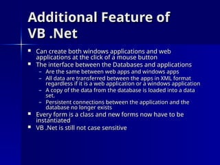 Additional Feature of
Additional Feature of
VB .Net
VB .Net
 Can create both windows applications and web
Can create both windows applications and web
applications at the click of a mouse button
applications at the click of a mouse button
 The interface between the Databases and applications
The interface between the Databases and applications
– Are the same between web apps and windows apps
Are the same between web apps and windows apps
– All data are transferred between the apps in XML format
All data are transferred between the apps in XML format
regardless if it is a web application or a windows application
regardless if it is a web application or a windows application
– A copy of the data from the database is loaded into a data
A copy of the data from the database is loaded into a data
set.
set.
– Persistent connections between the application and the
Persistent connections between the application and the
database no longer exists
database no longer exists
 Every form is a class and new forms now have to be
Every form is a class and new forms now have to be
instantiated
instantiated
 VB .Net is still not case sensitive
VB .Net is still not case sensitive
 